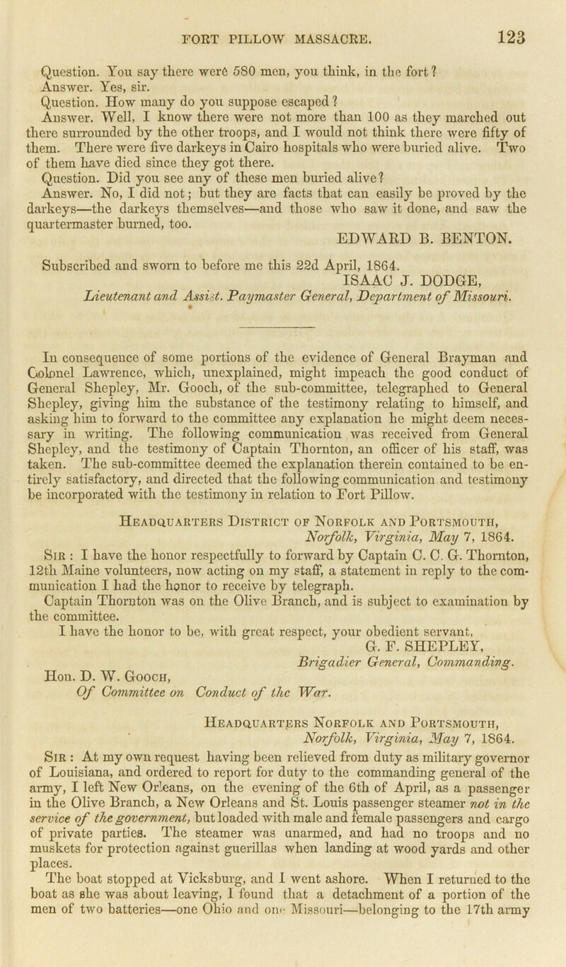 Question. You say there were 580 men, you think, in the fort 1 Answer. Yes, sir. (Question. How many do you suppose escaped 1 Answer. Well, I know there were not more than 100 as they marched out there surrounded by the other troops, and I would not think there were fifty of them. There were five darkeys in Cairo hospitals who were buried alive. Two of them have died since they got there. Question. Did you see any of these men buried alive 1 Answer. No, I did not; but they are facts that can easily be proved by the darkeys—the darkeys themselves—and those who saw it done, and saw the quartermaster burned, too. EDWARD B. BENTON. Subscribed and sworn to before me this 22d April, 1864. ISAAC J. DODGE, Lieutenant and Assist. Paymaster General, Department of Missouri. In consequence of some portions of the evidence of General Brayman and Colonel Lawrence, which, unexplained, might impeach the good conduct of General Shepley, Mr. Gooch, of the sub-committee, telegraphed to General Sliepley, giving him the substance of the testimony relating to himself, and asking him to forward to the committee any explanation he might deem neces- sary in writing. The following communication was received from General Shepley, and the testimony of Captain Thornton, an officer of his staff, was taken. The sub-committee deemed the explanation therein contained to be en- tirely satisfactory, and directed that the following communication and testimony be incorporated with the testimony in relation to Fort Pillow. Headquarters District of Norfolk and Portsmouth, Norfolk, Virginia, May 7, 1864. Sir : I have the honor respectfully to forward by Captain C. C. G. Thornton, 12th Maine volunteers, now acting on my staff, a statement in reply to the com- munication I had the honor to receive by telegraph. Captain Thornton was on the Olive Branch, and is subject to examination by the committee. I have the honor to be, with great respect, your obedient servant, G. F. SHEPLEY, Hon. D. W. Gooch, Of Committee on Brigadier General, Commanding. Conduct of the War. Headquarters Norfolk and Portsmouth, Norfolk, Virginia, May 7, 1864. Sir : At my own request having been relieved from duty as military governor of Louisiana, and ordered to report for duty to the commanding general of the army, I left New Orleans, on the evening of the 6th of April, as a passenger in the Olive Branch, a New Orleans and St. Louis passenger steamer not in the service of the government, but loaded with male and female passengers and cargo of private parties. The steamer was unarmed, and had no troops and no muskets for protection against guerillas when landing at wood yards and other places. The boat stopped at Vicksburg, and I went ashore. When I returned to the boat as she was about leaving, 1 found that a detachment of a portion of the men of two batteries—one Ohio and on<‘ Missouri—belonging to the 17th army