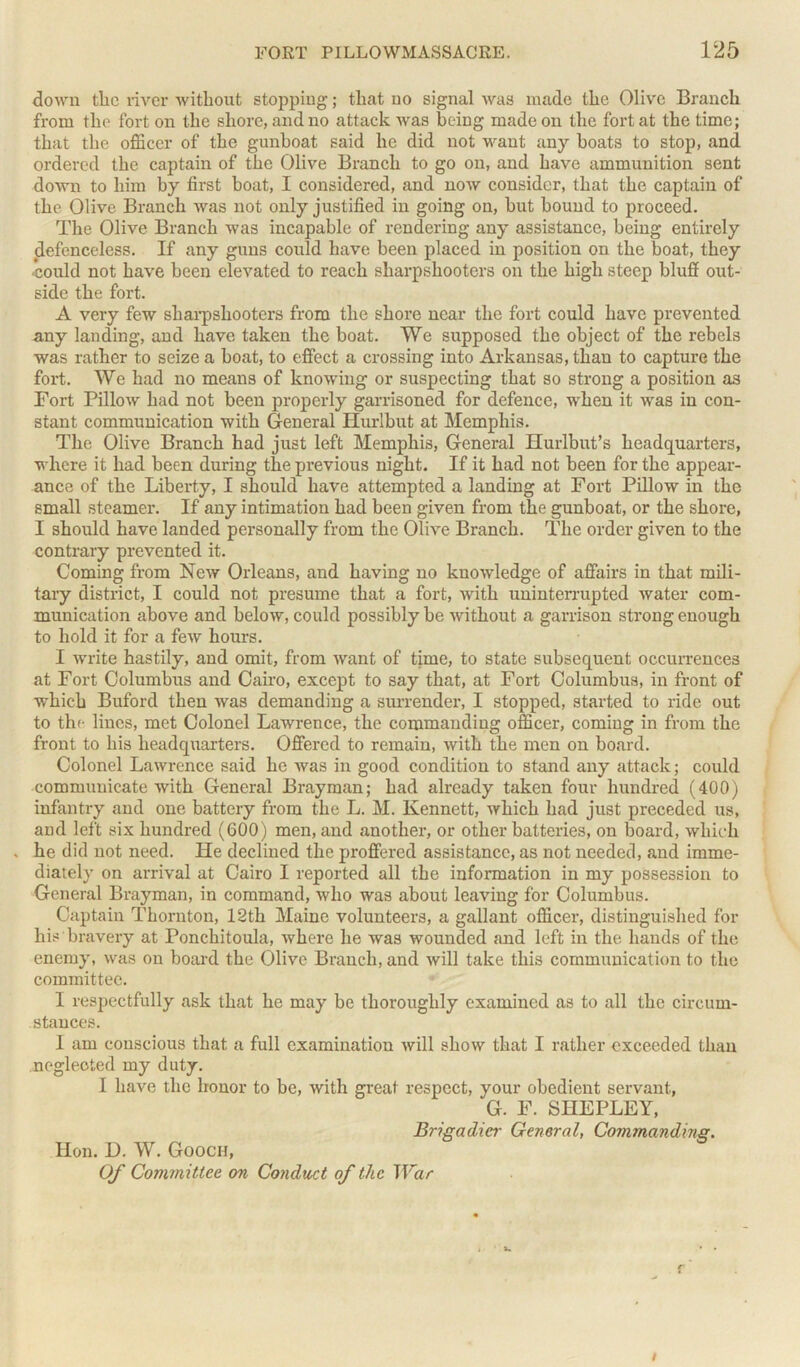 down the river without stopping; that no signal was made the Olive Branch from the fort on the shore, and no attack was being made on the fort at the time; that the officer of the gunboat said he did not want any boats to stop, and ordered the captain of the Olive Branch to go on, and have ammunition sent down to him by first boat, 1 considered, and now consider, that the captain of the Olive Branch was not only justified in going on, but bound to proceed. The Olive Branch was incapable of rendering any assistance, being entirely defenceless. If any guns could have been placed in position on the boat, they could not have been elevated to reach sharpshooters on the high steep bluff out- side the fort. A very few sharpshooters from the shore near the fort could have prevented any landing, and have taken the boat. We supposed the object of the rebels was rather to seize a boat, to effect a crossing into Arkansas, than to capture the fort. We had no means of knowing or suspecting that so strong a position as Fort Pillow had not been properly garrisoned for defence, when it was in con- stant communication with General Hurlbut at Memphis. The Olive Branch had just left Memphis, General Hurlbut’s headquarters, where it had been during the previous night. If it had not been for the appear- ance of the Liberty, I should have attempted a landing at Fort Pillow in the small steamer. If any intimation had been given from the gunboat, or the shore, I should have landed per-sonally from the Olive Branch. The order given to the contrary prevented it. Coming from New Orleans, and having no knowledge of affairs in that mili- tary district, I could not presume that a fort, with uninterrupted water com- munication above and below, could possibly be without a garrison strong enough to hold it for a few hours. I write hastily, and omit, from want of time, to state subsequent occurrences at Fort Columbus and Cairo, except to say that, at Fort Columbus, in front of which Buford then was demanding a surrender, I stopped, started to ride out to the lines, met Colonel Lawrence, the commanding officer, coming in from the front to his headquarters. Offered to remain, with the men on board. Colonel Lawrence said he was in good condition to stand any attack; could communicate with General Brayman; had already taken four hundred (400) infantry and one battery from the L. M. Ivennett, which had just preceded us, aud left six hundred (600) men, and another, or other batteries, on board, which . he did not need. He declined the proffered assistance, as not needed, and imme- diately on arrival at Cairo I reported all the information in my possession to General Brayman, in command, who was about leaving for Columbus. Captain Thornton, 12th Maine volunteers, a gallant officer, distinguished for his bravery at Ponchitoula, where he was wounded and left in the hands of the enemy, was on board the Olive Branch, and will take this communication to the committee. I respectfully ask that he may be thoroughly examined as to all the circum- stances. 1 am conscious that a full examination will show that I rather exceeded than negleoted my duty. I have the honor to be, with great respect, your obedient servant., G. F. SHEPLEY, Brigadier General, Commanding. Hon. D. W. Gooch, Of Committee on Conduct of the War r i