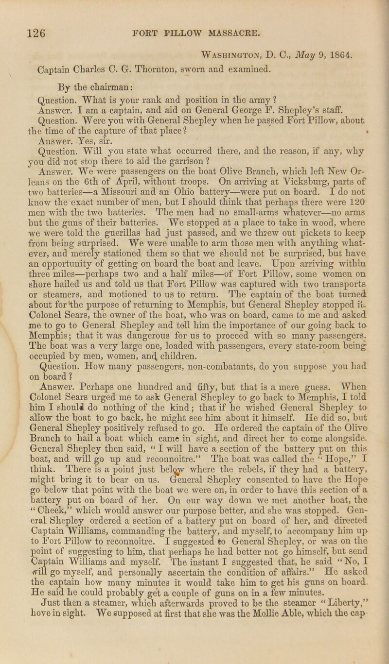 Washington, D. C., May 9, 1864. Captain Charles C. G. Thornton, sworn and examined. By the chairman: Question. What is your rank and position in the army ? Answer. I am a captain, and aid on General George F. Shepley’s staff. Question. Were you with General Shepley when he passed Fort Pillow, about the time of the capture of that place? • Answer. Yes, sir. Question. Will you state what occurred there, and the reason, if any, why you did not stop there to aid the garrison ? Answer. We were passengers on the boat Olive Branch, which left New Or- leans on the 6th of April, without troops. On arriving at Vicksburg, parts of two batteries—a Missouri and an Ohio battery—were put on board. I do not know the exact number of men, but I should think that perhaps there were 120 men with the two batteries. The men had no small-arms whatever—no arms but the guus of their batteries. We stopped at a place to take in wood, where we were told the guerillas had just passed, and we threw out pickets to keep from being surprised. We were unable to arm those men with anything what- ever, and merely stationed them so that we should not be surprised, but have an opportunity of getting on board the boat and leave. Upon arriving within three miles—perhaps two and a half miles—of Fort Pillow, some women on shore hailed us and told us that Fort Pillow was captured with two transports or steamers, and motioned to us to return. The captain of the boat turned about for ‘the purpose of returning to Memphis, but General Shepley stopped it. Colonel Sears, the owner of the boat, who was on board, came to me and asked me to go to General Shepley and tell him the importance of our going back to Memphis; that it was dangerous for us to proceed with so many passengers. The boat was a very large one, loaded with passengers, every state-room being occupied by men, women, ancj. children. Question. How many passengers, non-combatants, do you suppose you had on board ? Answer. Perhaps one hundred and fifty, but that is a mere guess. When Colonel Sears urged me to ask General Shepley to go back to Memphis, I told him I should do nothing of the kind; that if he wished General Shepley to allow the boat to go back, he might see him about it himself. He did so, but General Shepley positively refused to go. He ordered the captain of the Olive- Branch to hail a boat which came in sight, and direct her to come alongside. General Shepley then said, “ I will have a section of the battery put on this boat, and will go up and reconnoitre.” The boat was called the “ Hope,” I think. There is a point just belojv where the rebels, if they had a battery, might bring it to bear on us. General Shepley consented to have the Hope go below that point with the boat we were on, in order to have this section of a battery put on board of her. On our way down we met another boat, the “ Cheek,” which would answer our purpose better, and she was stopped. Gen- eral Shepley ordered a section of a battery put on board of her, and directed Captain Williams, commanding the battery, and myself, to accompany him up to Fort Pillow to reconnoitre. I suggested to General Shepley, or was on the point of suggesting to him, that perhaps he had better not go himself, but send Captain Williams and myself. The instant I suggested that, he said “No, I will go myself, and personally ascertain the condition of affairs.” He asked the captain how many minutes it would take him to get his guns on board. He said he could probably get a couple of guns on in a few minutes. Just then a steamer, which afterwards proved to be the steamer “ Liberty,” hove in sight. We supposed at first that she was the Mo.llie Able, which the cap