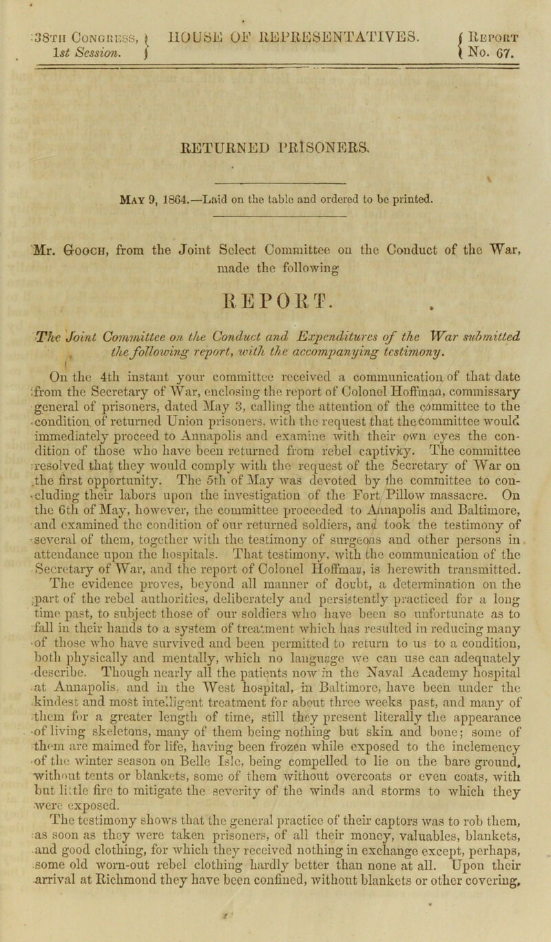 38th Congress, ^ 1st Session. j HOUSE OF REPRESENTATIVES. ( Report i No. 67. RETURNED PRISONERS. V May 9, 1864.—Laid on the table and ordered to bo printed. Mr. G-ooch, from the Joint Select Committee on the Conduct of the War, made the following REPORT. The Joint Committee on the Conduct and Expenditures of the War submitted the following report, with the accompanying testimony. i On the 4th instant your committee received a communication of that date ifrom the Secretary of War, enclosing the report of Colonel Hoffman, commissary general of prisoners, dated May 3, calling the attention of the committee to the •condition, of returned Union prisoners, with the request that the committee would immediately proceed to Annapolis and examine with their own eyes the con- dition of those who have been returned from rebel captivity. The committee :resolved that they would comply with the request of the Secretary of War on .the first opportunity. The 5th of May was devoted by the committee to con- • eluding their labors upon the investigation of the Fort Pillow massacre. On the 6tli of May, however, the committee proceeded to Annapolis and Baltimore, • and examined the condition of our returned soldiers, ana took the testimony of •several of them, together with the testimony of surgeons and other persons in attendance upon the hospitals. That testimony, with the communication of the Secretary of War, and the report of Colonel Hoffman, is herewith transmitted. The evidence proves, beyond all manner of doubt, a determination on the part of the rebel authorities, deliberately and persistently practiced for a long time past, to subject those of our soldiers who have been so unfortunate as to fall in their hands to a system of treatment which lias resulted in reducing many •of those who have survived and been permitted to return to us to a condition, both physically and mentally, which no language we can use can adequately describe. Though nearly all the patients now in the Naval Academy hospital at Annapolis, and in the West hospital, in Baltimore, have been under the kindest and most intelligent treatment for about three weeks past, and many of them for a greater length of time, still they present literally the appearance • of living skeletons, many of them being nothing but skin and bone; some of them arc maimed for life, having been frozen while exposed to the inclemency ■of the winter season on Belle Isle, being compelled to lie on the bare ground, without tents or blankets, some of them without overcoats or even coats, with but little fire to mitigate the severity of the winds and storms to which they were exposed. The testimony shows that the general practice of their captors was to rob them, as soon as they were taken prisoners, of all their money, valuables, blankets, and good clothing, for which they received nothing in exchange except, perhaps, some old worn-out rebel clothing hardly better than none at all. Upon their arrival at Richmond they have been confined, without blankets or other covering.