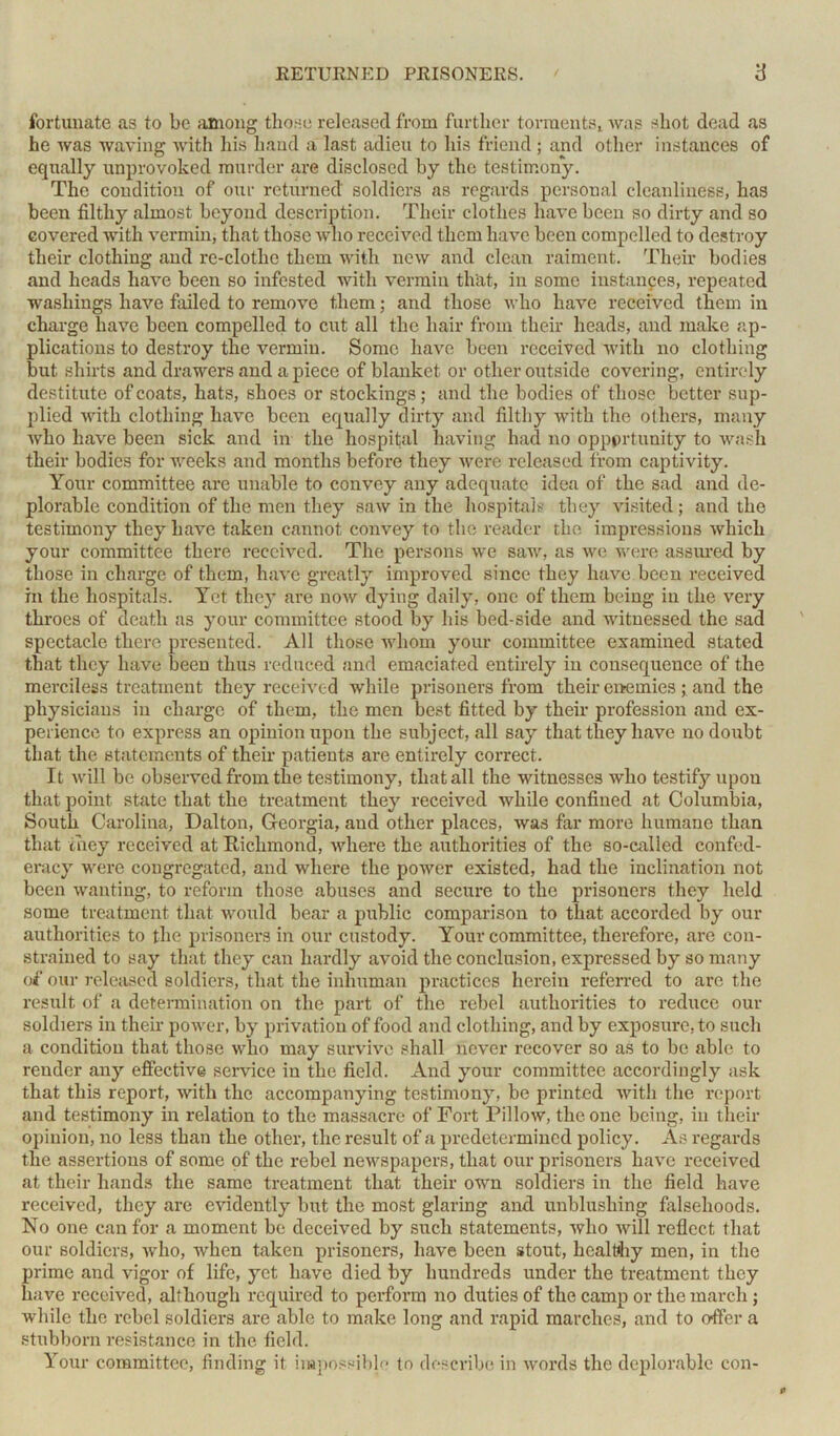 fortunate as to be among those released from further torments, was shot dead as he was waving with his hand a last adieu to his friend ; and other instances of equally unprovoked murder are disclosed by the testimony. The condition of our returned soldiers as regards personal cleanliness, has been filthy almost beyond description. Their clothes have been so dirty and so covered with vermin, that those who received them have been compelled to destroy their clothing and re-clothe them with new and clean raiment. Their bodies and heads have been so infested with vermin that, in some instances, repeated washings have failed to remove them; and those who have received them in charge have been compelled to cut all the hair from their heads, and make ap- plications to destroy the vermin. Some have been received with no clothing but shirts and drawers and a piece of blanket or other outside covering, entirely destitute of coats, hats, shoes or stockings; and the bodies of those better sup- plied with clothing have been equally dirty and filthy with the others, many who have been sick and in the hospital having had no opportunity to wash their bodies for weeks and months before they were released from captivity. Your committee are unable to convey any adequate idea of the sad and de- plorable condition of the men they saw in the hospitals they visited; and the testimony they have taken cannot convey to the reader the impressions which your committee there received. The persons we saw, as we were assured by those in charge of them, have greatly improved since they have been received in the hospitals. Yet they are now dying daily, one of them being in the very throes of death as your committee stood by his bed-side and witnessed the sad spectacle there presented. All those whom your committee examined stated that they have been thus reduced and emaciated entirely in consequence of the merciless treatment they received while prisoners from their enemies ; and the physicians in charge of them, the men best fitted by their profession and ex- perience to express an opinion upon the subject, all say that they have no doubt that the statements of their patients are entirely correct. It will be observed from the testimony, that all the witnesses who testify upon that point state that the treatment they received while confined at Columbia, South Carolina, Dalton, Georgia, and other places, was far more humane than that they received at Richmond, where the authorities of the so-calied confed- eracy were congregated, and where the power existed, had the inclination not been wanting, to reform those abuses and secure to the prisoners they held some treatment that would bear a public comparison to that accorded by our authorities to the prisoners in our custody. Your committee, therefore, are con- strained to say that they can hardly avoid the conclusion, expressed by so many of our released soldiers, that the inhuman practices herein referred to arc the result of a determination on the part of the rebel authorities to reduce our soldiers in then power, by privation of food and clothing, and by exposure, to such a condition that those who may survive shall never recover so as to be able to render any effective service in the field. And your committee accordingly ask that this report, with the accompanying testimony, be printed with the report and testimony in relation to the massacre of Fort Pillow, the one being, in their opinion, no less than the other, the result of a predetermined policy. As regards the assertions of some of the rebel newspapers, that our prisoners have received at their hands the same treatment that their own soldiers in the field have received, they are evidently but the most glaring and unblushing falsehoods. No one can for a moment be deceived by such statements, who will reflect that our soldiers, who, when taken prisoners, have been stout, healthy men, in the prime and vigor of life, yet have died by hundreds under the treatment they have received, although required to perform no duties of the camp or the march; while the rebel soldiers are able to make long and rapid marches, and to offer a stubborn resistance in the field. Your committee, finding it impossible to describe in words the deplorable con-