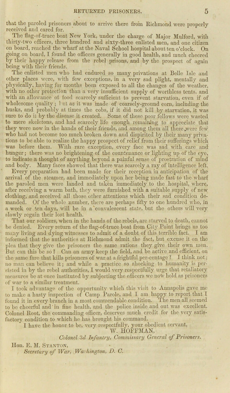 that the paroled prisoners about to arrive there from Richmond were properly received and cared for. The flag-of-truce boat New York, under the charge of Major Mulford, with thirty-two officers, three hundred and sixty-three enlisted men, and one citizen on board, reached the wharf at the Naval School hospital about ten o’clock. On going on board, I found the officers generally in good health, and much cheered by their happy release from the rebel prisons, and by the prospect of again being with their friends. The enlisted men who had endured so many privations at Belle Isle and other places were, with few exceptions, in a very sad plight, mentally and physically, having for months been exposed to all the changes of the weather, with no other protection than a very insufficient supply of worthless tents, and with an allowance of food scarcely sufficient to prevent starvation, even if of wholesome quality ; I ut as it was made of coarsely-ground corn, including the husks, and probably at times the cobs, if it did not kill by starvation, it was sure to do it by the disease it created. Some of these poor fellows were wasted to mere skeletons, and had scarcely life enough remaining to appreciate that they were now in the hands of their friends, and among them all there .were few who had not become too much broken down and dispirited by their many priva- tions to be able to realize the happy prospect of relief from their sufferings which was before them. With rare exception, every face was sad with care and hunger; there was no brightening of the countenance or lighting up of the eye, to indicate a thought of anything beyond a painful sense of prostration of mind and body. Many faces showed that there was scarcely a ray of intelligence left. Every preparation had been made for their reception in anticipation of the arrival of the steamer, and immediately upon her being made fast to the wharf the paroled men were landed and taken immediately to the hospital, where, after receiving a warm bath, they were furnished with a suitable supply of new clothing, and received all those other attentions which their sad condition de- manded. Of the whole number, there are perhaps fifty to one hundred who, in a week or ten days, will be in a'convalescent state, but the others will very slowly regain their lost health. That our soldiers, when in the hands of the rebels, are starved to death, cannot be denied. Every return of the flag-of-truce boat from City Point brings us too many living and dying witnesses to admit of a doubt of this terrible fact. I am informed that the authorities at Richmond admit the fact, but excuse it on the plea that they give the prisoners the same rations they give their own men. But can this be so ? Can an army keep the field, and be active and efficient, on the same fare that kills prisoners of war. at a frightful per-centagc ? I think not; no man can believe it; and while a practice so shocking to humanity is per- sisted in by the rebel authorities, I would very respectfully urge that retaliatory measures be at once instituted by subjecting the officers we now hold as prisoners of war to a similar treatment. I took advantage of the opportunity which this visit to Annapolis gave me to make a hasty inspection of Camp Parole, and I am happy to report that I found it in every branch in a most commendable condition. The men all seemed to be cheerful and in fine health, and the police inside and out was excellent. Colonel Root, the commanding officer, deserves much credit for the very satis- factory condition to which he has brought his command. I have the honor to be, very respectfully, your obedient servant, W. HOFFMAN, Colonel 3d Infantry, Commissary General of Prisoners. Hon. E. M. Stanton, Secretary of War, Washington, D. C.