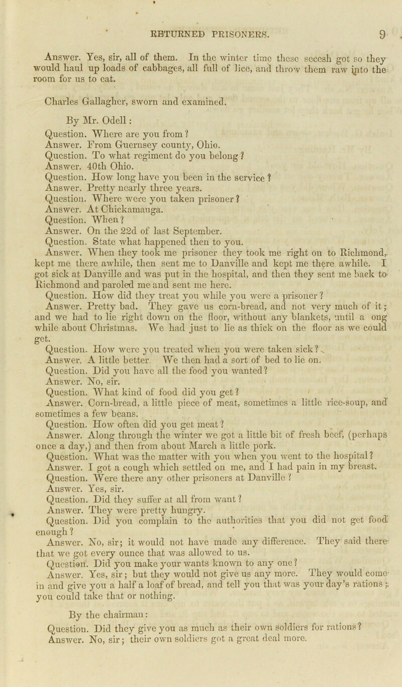 Answer. Yes, sir, all of them. In the winter time these secesh got so they would haul up loads of cabbages, all full of lice, and throw them raw into the room for us to cat. Charles Gallagher, sworn and examined. By Mr. Odell: Question. Where are you from ? Answer. From Guernsey county, Ohio. Question. To what regiment do you belong ? Answer. 40th Ohio. Question. How long have you been in the service ? Answer. Pretty nearly three years. Question. Where were you taken prisoner ? Answer. At Chickamauga. Question. When? Answer. On the 22d of last September. Question. State what happened then to you. Answer. When they took me prisoner they took me right on to Richmond,, kept me there awhile, then sent me to Danville and kept me there awhile. I got sick at Danville and was put in the hospital, and then they sent me back to Richmond and paroled me and sent me here. Question. How did they treat you while you were a prisoner ? Answer. Pretty bad. They gave us corn-bread, and not very much of it; and we had to lie right down on the floor, without any blankets, until a ong while about Christmas. We had iust to lie as thick on the floor as we could get. Question. How were you treated when you were taken sick ? v. Answer. A little better. We then had a sort of bed to lie on. Question. Did you have all the food you wanted ? Answer. Ho, sir. Question. What kind of food did you get ? Answer. Corn-bread, a little piece of meat, sometimes a little rice-soup, and sometimes a few beans. Question. How often did you get meat ? Answer. Along through the winter we got a little bit of fresh beef, (perhaps once a day,) and then from about March a little pork. Question. What was the matter with you when you went to the hospital? Answer. I got a cough which settled on me, and I had pain in my breast. Question. Were there any other prisoners at Danville ? Answer. Yes, sir. Question. Did they suffer at all from want ? Answer. They were pretty hungry. Question. Did you complain to the authorities that you did not get food enough ? Answer. No, sir; it would not have made any difference. They said there- that we got every ounce that was allowed to us. Question. Did you make your wants known to any one? Answer. Yes, sir; but they would not give us any more. They would come- in and give you a half a loaf of bread, and tell you that was your day’s rations ;. you could take that or nothing. By the chairman: Question. Did they give you as much as their own soldiers for rations? Answer. No, sir; their own soldiers got a great deal more.