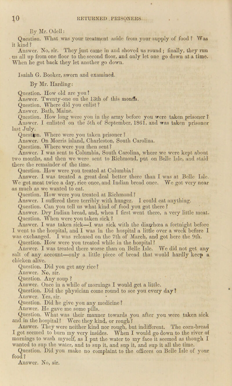 By Mr. Odell: Question. What was your treatment aside from your supply of food ? Was it kind ? Answer. No, sir. They just came in and shoved us round; finally, they run us all up from one floor to the second floor, and only let one go down at a time. When he got back they let another go down. Isaiah G. Booker, sworn and examined. By Mr. Harding: Question. How old are you? Answer. Twenty-one on the 13th of this rnonfti. Question. Where did you enlist ? Answer. Bath, Maine. Question. How long were you in the army before you were taken prisoner ? Answer. I enlisted on the 5th of September, 1861, and was taken prisoner last July. Questipn. Where were you taken prisoner ? Answer. On Morris island, Charleston, South Carolina. Question. Where were you then sent? Answer. I was sent to Columbia, South Carolina, where we were kept about two months, and then we were sent to Richmond, put on Belle Isle, and staid there the remainder of the time. Question. How were you treated at Columbia? Answer. I was treated a great deal better there than I was at Belle Isle. We got meat twice a day, rice once, and Indian bread once. We got very near as much as we wanted to eat. Question. How were you treated at Richmond ? Answer. I suffered there terribly with hunger. I could eat anything. Question. Can you tell us what kind of food you got there ? Answer. Dry Indian bread, and, when I first went there, a very little meat. Question. When were you taken sick ? Answer. I was taken sick—I was sick with the diarrhoea a fortnight before I went to the hospital, and I was in the hospital a little over a week before I was exchanged. I was released on the 7th of March, and got here the 9th. Question. How were you treated while in the hospital ? Answer. I was treated there worse than on Belle Isle. We did not get any salt of any account—only a little piece of bread that would hardly keep a chicken alive. Question. Did you get any rice? Answer. No, sir. Question. Any soup ? Answer. Once in a while of mornings I would get a little. Question. Did the physician come round to see you every day ? Answer. Yes, sir. Question. Did he give you any medicine? Answer. He gave me some pills. Question. What was their manner towards you after you were taken sick and in the hospital? Were they kind, or rough ? Answer. They were neither kind nor rough, but indifferent. The corn-bread I got seemed to bum my very insides. When I would go down to the river of mornings to wash myself, as I put the water to my face it seemed as though I wanted to sup the water, and to sup it, and sup it, and sup it all the time. Question. Did you make no complaint to the officers on Belle Isle of your food? Answer. No, sir.