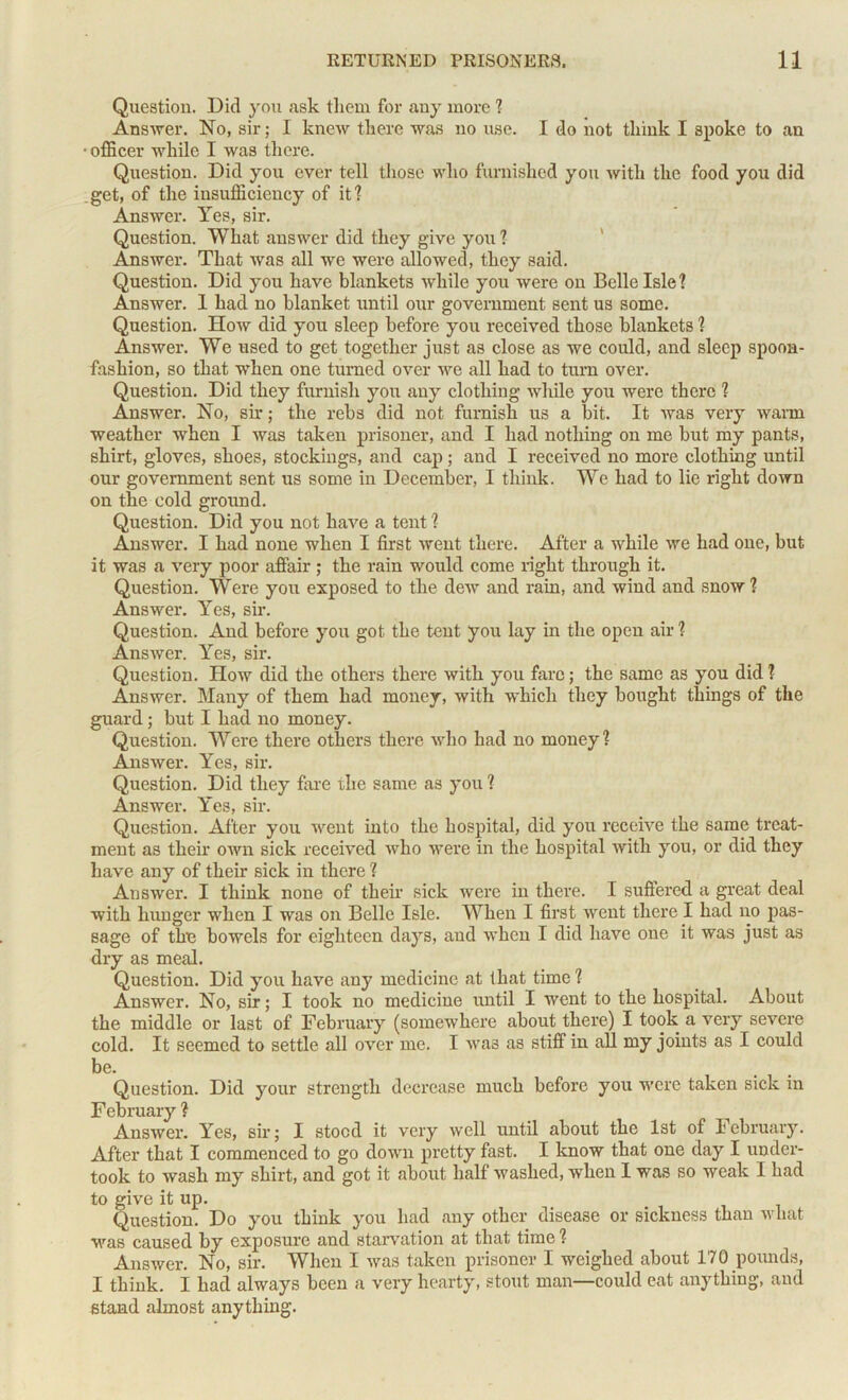 Question. Did you ask them for any more 1 Answer. No, sir; I knew there was no use. I do not think I spoke to an ■ officer while I was there. Question. Did you ever tell those who furnished you with the food you did .get, of the insufficiency of it? Answer. Yes, sir. Question. What answer did they give you ? Answer. That was all we were allowed, they said. Question. Did you have blankets while you were on Belle Isle? Answer. 1 had no blanket until our government sent us some. Question. How did you sleep before you received those blankets ? Answer. We used to get together just as close as we could, and sleep spoon- fashion, so that when one turned over we all had to turn over. Question. Did they furnish you any clothing while you were there ? Answer. No, sir; the rebs did not furnish us a bit. It was very warm weather when I was taken prisoner, and I had nothing on me but my pants, shirt, gloves, shoes, stockings, and cap ; and I received no more clothing until our government sent us some in December, I think. We had to lie right down on the cold ground. Question. Did you not have a tent ? Answer. I had none when I first went there. After a while we had one, but it was a very poor affair ; the rain would come right through it. Question. Were you exposed to the dew and rain, and wind and snow ? Answer. Yes, sir. Question. And before you got the tent you lay in the open air ? Answer. Yes, sir. Question. How did the others there with you fare; the same as you did ? Answer. Many of them had money, with which they bought things of the guard; but I had no money. Question. Were there others there avIio had no money? Answer. Yes, sir. Question. Did they fare rhe same as you ? Answer. Yes, sir. Question. After you went into the hospital, did yoir receive the same treat- ment as their own sick received who were in the hospital with you, or did they have any of their sick in there ? Answer. I think none of their sick were in there. I suffered a great deal with hunger when I was on Belle Isle. When I first went there I had no pas- sage of the bowels for eighteen days, and when I did have one it was just as dry as meal. Question. Did you have any medicine at that time? Answer. No, sir; I took no medicine until I went to the hospital. About the middle or last of February (somewhere about there) I took a very severe cold. It seemed to settle all over me. I wa3 as stiff in all my joints as I could be. Question. Did your strength decrease much before you were taken sick in February ? Answer. Yes, sir; I stood it very well until about the 1st of February. After that I commenced to go down pretty fast. I know that one day I under- took to wash my shirt, and got it about half washed, when I was so weak I had to give it up. Question. Do you think you had any other disease or sickness than what was caused by exposure and starvation at that time ? Answer. No, sir. When I was taken prisoner I weighed about 170 pounds, I think. I had always been a very hearty, stout man—could eat anything, and stand almost anything.