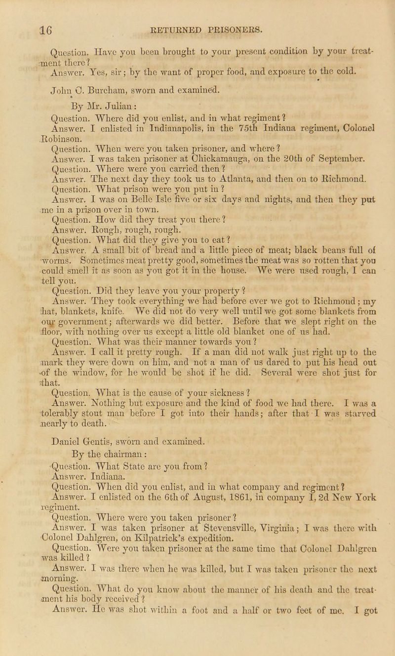 Question. Have you been brought to your present condition by your treat- ment there? Answer. Yes, sir; by the want of proper food, and exposure to the cold. John C. Burcham, sworn and examined. By Mr. Julian: Question. Where did you enlist, and in what regiment ? Answer. I enlisted in Indianapolis, in the 75th Indiana regiment, Colonel Robinson. Question. When were you taken prisoner, and where ? Answer. I was taken prisoner at Chickamauga, on the 20tli of September. Question. Where were you carried then ? Answer. The next day they took us to Atlanta, and then on to Richmond. Question. What prison were you put in ? Answer. I was on Belle Isle five or six days and nights, and then they put me in a prison over in town. Question. How did they treat you there ? Answer. Rough, rough, rough. Question. What did they give you to eat ? Answer. A small bit of bread and a little piece of meat; black beans full of worms. Sometimes meat pretty good, sometimes the meat was so rotten that you could smell it as soon as you got it in the house. We were used rough, I can tell you. Question. Did they leave you your property ? Answer. They took everything we had before ever we got to Richmond; my .hat, blankets, knife. We did not do very well until we got some blankets from our government; afterwards we did better. Before that we slept right on the floor, with nothing over us except a little old blanket one of us had. Question. What was their manner towards you ? Answer. I call it pretty rough. If a man did not walk just right up to the mark they were down on him, and not a man of us dared to put his head out -of the window, for he Avould be shot if he did. Several were shot just for That. Question. What is the cause of your sickness ? Answer. Nothing but exposure and the kind of food we had there. I was a tolerably stout man before I got into their hands; after that I was starved .nearly to death. Daniel Gcntis, sworn and examined. By the chairman: Question. What State are you from? Answer. Indiana. Question. When did you enlist, and in what company and regiment ? Answer. I enlisted on the 6th of August, 1861, in company I, 2d New York regiment. Question. Where were you taken prisoner ? Answer. I was taken prisoner at Stevensville, Virginia; I was there with Colonel Dahlgren, on Kilpatrick’s expedition. Question. Were you taken prisoner at the same time that Colonel Dahlgren was killed ? Answer. I was there when he was killed, but I was taken prisoner the next morning. Question. What do you know about the manner of his death and the treat- ment his body received ? Answer. lie was shot within a foot and a. half or two feet of me. I got