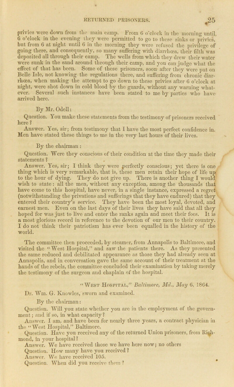 privies were down from tl-ie main camp. From G o’clock in the morning until G o’clock in the evening they were permitted to go to these sinks or privies, but from 6 at night until 6 in the morning they were refused the privilege of going there, and consequently, so many suffering with diarrhoea, their filtli was deposited all through their camp. The wells from which they drew their water were sunk in the sand around through their camp, and you can judge what the effect of that has been. Some of these prisoners, soon after they were put on Belle Isle, not knowing the regulations there, and suffering from chronic diar- rhoea, when making the attempt to go down to these privies after 6 o’clock at night, were shot down in cold blood by the guards, without any warning what- ever. Several such instances have been stated to me by parties who have arrived here. By Mr. Odell: Question. You make these statements from the testimony of prisoners received here ? Answer. Yes, sir; from testimony that I have the most perfect confidence in. Men have stated these things to me in the very last hours of their lives. By the chairman: Question. Were they conscious of their condition at the time they made their statements ? Answer. Yes, sir; I think they were perfectly conscious; yet there is one thing which is very remarkable, that is, these men retain their hope of life up to the hour of dying. They do not give up. There is another thing I would wish to state: all the men, without any exception, among the thousands that have come to this hospital, have never, in a single instance, expressed a regret (notwithstanding the privations and sufferings that they have endured) that they entered their country’s service. They have been the most loyal, devoted, and earnest men. Even on the last days of their lives they have said that all they hoped for was just to live and enter the ranks again and meet their foes. It is a most glorious record in reference to the devotion of our men to their country. I do not think their patriotism has ever been equalled in the history of the world. The committee then proceeded, by steamer, from Annapolis to Baltimore, and visited the “West Hospital,” and saw the patients there. As they presented the same reduced and debilitated appearance as those they had already seen at Annapolis, and in conversation gave the same account of their treatment at the hands of the rebels, the committee concluded their examination by taking merely the testimony of the surgeon and chaplain of the hospital. “West Hospital,” Baltimore, Md., May 6, 18G4. Dr. Wm. G. Knowles, sworn and examined. By the chairman: Question. Will you state whether you are in the employment of the govern- ment ; and if so, in what capacity ? Answer. I am, and have been for nearly three years, a contract physician in the “West Hospital,” Baltimore. Question. Have you received any of the returned Union prisoners, from Rich- mond, in your hospital? Answer. We have received those we have here now; no others Question. How many have you received? Answer. We have received 105. Question. When did you receive them ?