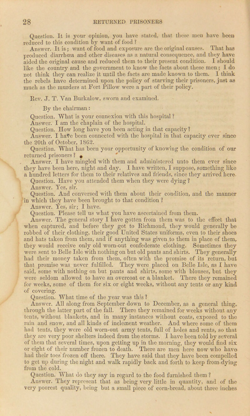 Question. It is your opinion, you have stated, that these men have been reduced to this condition by want of food ? Answer. It is ; want of food and exposure are the original causes. That has produced diarrhoea and other diseases as a natural consequence, and they have aided the original cause and reduced them to their present condition. I should like the country and the government to know the facts about these men ; I do not think they can realize it until the facts are made known to them. I think the rebels have determined upon the policy of starving their prisoners, just as much as the murders at Fort Pillow were a part of their policy. Rev. J. T. Van Burkalow, sworn and examined. By the chairman: Question. What is your connexion with this hospital ? Answer. I am the chaplain of the hospital. Question. How long have you been acting in that capacity ? Answer. I hate been connected with the hospital in that capacity ever since the 20th of October, 1862. Question. What has been your opportunity of knowing the condition of our returned prisoners ? » Answer. I have mingled with them and administered unto them ever since they have been here, night and day. I have written, I suppose, something like a hundred letters for them to their relatives and friends, since they arrived here. Question. Have you attended them when they were dying 1 Answer. Yes, sir. Question. And conversed with them about their condition, and the manner in which they have been brought to that condition ? Answer. Yes, sir; I have. Question. Please tell us what you have ascertained from them. Answer. The general story I have gotten from them was to the effect that when captured, and before they got to Richmond, they would generally be robbed of their clothing, their good United States uniforms, even to then- shoes and hats taken from them, and if anything was given to them in place of them, they would receive only old worn-out confederate clothing. Sometimes they were sent to Belle Isle with nothing on but old pants and shirts. They generally had their money taken from them, often with the promise of its return, but that promise was never fulfilled. They were placed on Belle Isle, as I have said, some with nothing on but pants and shirts, some with blouses, but they were seldom allowed to have an overcoat or a blanket. There they remained for weeks, some of them for six or eight weeks, without any tents or any kind of covering. Question. What time of the year was this ? Answer. All along from September down to December, as a general thing, through the latter part of the fall. There they remained for weeks without any tents, without blankets, and in many instances without coats, exposed to the rain and snow, and all kinds of inclement weather. And where some of them had tents, they were old worn-out army tents, full of holes and rents, so that they are very poor shelters indeed from the storms. I have been told by several of them that several times, upon getting up in the morning, they would find six or eight of their number frozen to death. There are men here now who have had their toes' frozen off there. They have said that they have been compelled to get up during the night and walk rapidly back and forth to keep from.dying from the cold. Question. What do they say in regard to the food furnished them 1 Answer. They represent that as being very little in quantity, and of the very poorest quality, being but. a small piece of corn-bread, about three inches