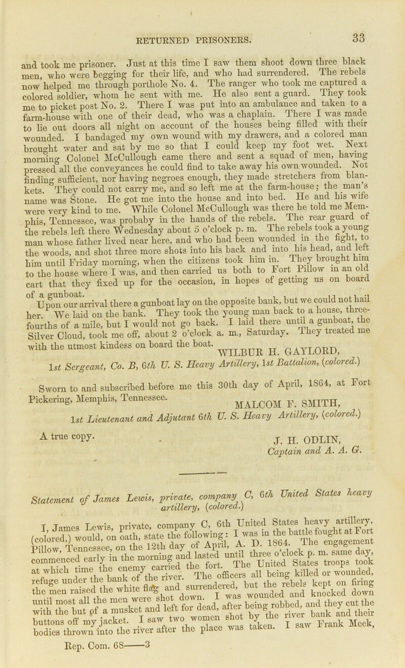 and took me prisoner. Just at tliis time I saw them shoot down three black men, who were begging for their life, and who had surrendered. The rebels now’helped me through porthole No. 4. The ranger who took me captured a colored soldier, whom he sent with me. He also sent a guard. They took rue to picket post No. 2. There I was put into an ambulance and taken to a farm-house with one of their dead, who was a chaplain. There I was made to lie out doors all night on account of the houses being filled with their wounded. I bandaged my own wound with my drawers, and a colored man brought water and sat by me so that I could keep my foot wet. Next morning Colonel McCullough came there and sent a squad of men, having pressed°all the conveyances he could find to take away his own wounded. Not finding sufiicient, nor having negroes enough, they made stretchers from blan- kets. They could not carry me, and so left me at the farm-house; the .man 3 name was Stone. He got me into the house and into bed. He and his wife were very kind to me. While Colonel McCullough was there he told me Mem- phis, Tennessee, was probaby in the hands of the rebels. The rear guard of the rebels left there Wednesday about 5 o’clock p. m. The rebels took a young man whose father lived near here, and who had been wounded m the fight, to the woods, and shot three more shots into his back and into Ins head, and left him until Friday morning, Avhen the citizens took him in. T bey brought him to the house where I was, and then carried us both to Fort Pillow in an old cart that they fixed up for the occasion, in hopes of getting us on board °f Upon our arrival there a gunboat lay on the opposite bank, but we could not hail her. We laid on the bank. They took the young man back to a house, three- fourths of a mile, but I would not go back. I laid there until a gunboat, the Silver Cloud, took me off, about 2 o’clock a. m., Saturday. -Lkcy treated me with the utmost kindess ou board the boat. 0 <> AYL0ED> 1st Sergeant, Co. B, 6th U. S. Heavy Artillery, 1st Battalion, {colored.) Sworn to and subscribed before me this 30th day of April, 1864, at Fort Pickering, Memphis, Tennessee. M.ALCOM F. SMITH, 1st Lieutenant and Adjutant 6th U. S. Heavy Artillery, {colored.) A true copy. J. H. ODLIN, Captain and A. A. G. Statement of James Lewis, private, company C, 6th United States heavy artillery, {colored.) the men k2d*l dowf with tlnTbut of^a musket’and^left for dead, ng;robWl I - Frank Meek. Rep. Com. 6S 3