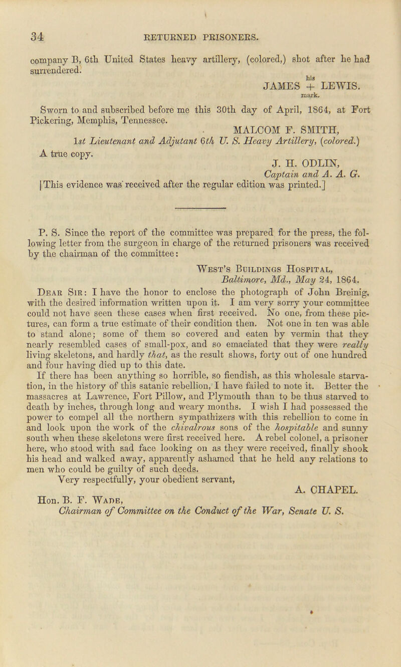 company B, 6tli United States heavy artillery, (colored,) shot after he had surrendered. his JAMES + LEWIS. mark. Sworn to and subscribed before me this 30th day of April, 1864, at Fort Pickering, Memphis, Tennessee. MALCOM F. SMITH, 1st Lieutenant and Adjutant 6 th U. S. Heavy Artillery, {colored.) A true copy. J. H. ODLIN, Captain and A. A. G. | This evidence was'received after the regular edition was printed.] P. S. Since the report of the committee was prepared for the press, the fol- lowing letter from the surgeon in charge of the returned prisoners was received by the chairman of the committee: West’s Buildings Hospital, Baltimore, Aid., May 24, 1864. Dear Sir: I have the honor to enclose the photograph of John Breinig, with the desired information written upon it. I am very sorry your committee could not have seen these cases when first received. No one, from these pic- tures, can form a true estimate of their condition then. Not one in ten was able to stand alone; some of them so covered and eaten by vermin that they nearly resembled cases of small-pox, and so emaciated that they were really living skeletons, and hardly that, as the result shows, forty out of one hundred and four having died up to this date. If there has been anything so horrible, so fiendish, as this wholesale starva- tion, in the history of this Satanic rebellion, I have failed to note it. Better the massacres at Lawrence, Fort Pillow, and Plymouth than to be thus starved to death by inches, through long and weary months. I wish I had possessed the power to compel all the northern sympathizers with this rebellion to come in and look upon the work of the chivalrous sons of the hospitable and sunny south when these skeletons were first received here. A rebel colonel, a prisoner here, who stood with sad face looking on as they were received, finally shook his head and walked away, apparently ashamed that he held auy relations to men who could be guilty of such deeds. Very respectfully, your obedient servant, A. CHAPEL. Hon. B. F. Wade, Chairman of Committee on the Conduct of the War, Senate U. S.