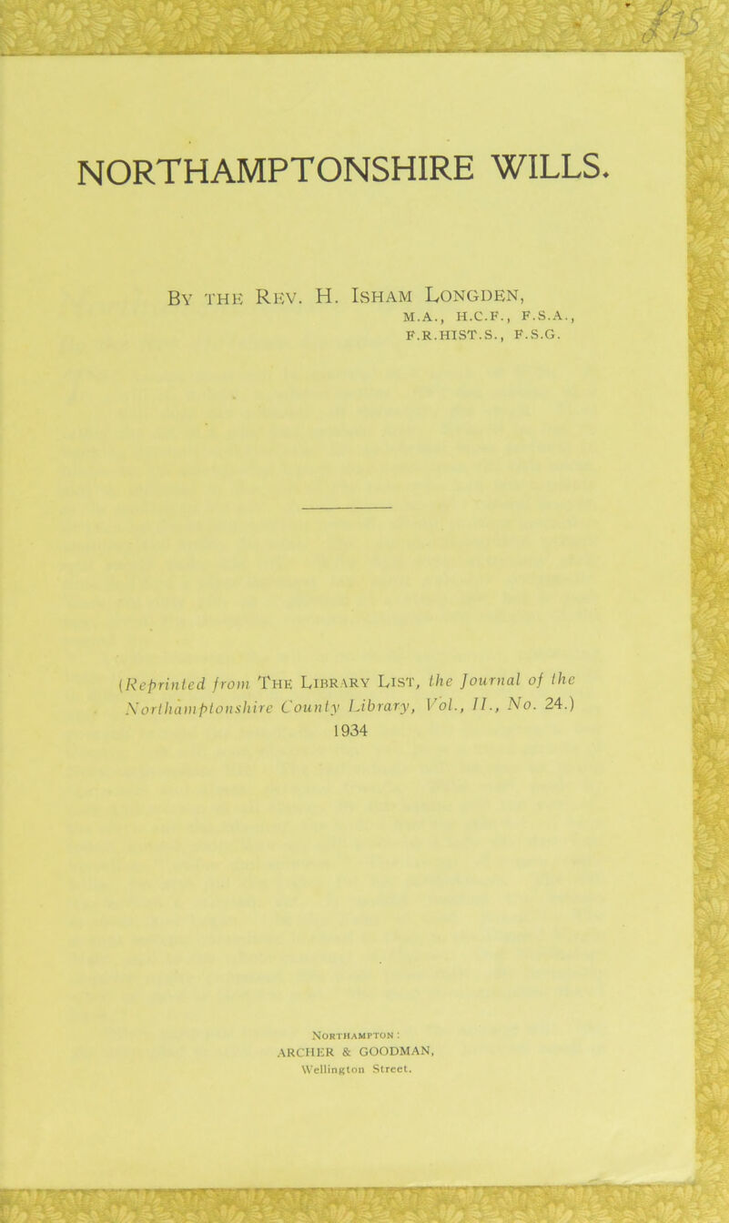 NORTHAMPTONSHIRE WILLS. By the Rev. H. Isham Longden, M.A., H.C.F., F.S..\., F.R.HIST.S., F.S.G. (Reprinted from The Library List, the Journal of the Xorlhamplonshire County Library, VoL, II., No. 24.) 1934 Northampton ; ARCHER & GOODMAN, Wellington Street.