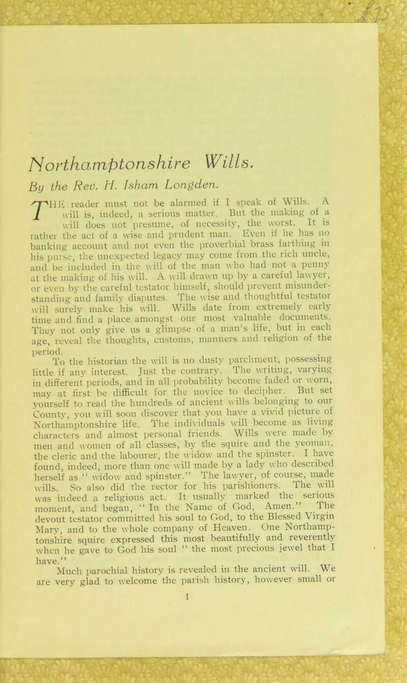 4?^ m ) ■■ Northamptonshire Wills. By the Rev. H. Isham Longden. The reader must not be alarmed if I speak of Wills. A will is, indeed, a serious matter. But the making of a will does not presume, of necessity, the worst. It is rather the act of a wise and prudent man. Even if he has no banking account and not even the proverbial brass farthing in his purse, the unexpected legacy may come from the rich uncle, and be included in the will of the man who had not a penny at the making of his will. A will drawn up by a careful lawyer, or even by the careful testator himself, should prevent misnnder- standing and family disputes. The wise and thoughtful testator will surely make his will. Wills date from extremely early time and find a place amongst our most valuable documents. They not only give us a glimpse of a man’s life, but in each age, reveal the thoughts, customs, manners and religion of the period. To the historian the wall is no dusty parchment, possessing little if any interest. Just the contrary. The writing, varying in different periods, and in all probability become faded or w'orn, may at first be difficult for the novice to decipher. But set yourself to read the hundreds of ancient wills belonging to our County, 3’ou will soon discover that 3'ou have a vivid pictuie of Northamptonshire life. The individuals will become as living characters and almost personal friends. Wills were made by men and women of all classes, by the squire and the yeoman, the cleric and the labourer, the widow and the spinster. I have found, indeed, more than one will made by a lady who described herself as “ widow and spinster.” The lawyer, of course, made wills. vSo also did the rector for his parishioners. The will was indeed a religious act. It usually marked the serious moment, and began, ‘‘ In the Name of God, Amen. devout testator committed his soul to God, to the Blessed Virgin Mary, and to the whole company of Heaven. One Northamp- tonshire squire expressed this most beautifully and reverently when he gave to God his soul ” the most precious jewel that I have.” Much parochial history is revealed in the ancient will. We are very glad to welcome the parish history, however small 01 V .fy- 'f F !i r V r 1