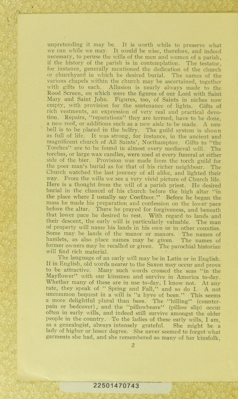 X' .r': Liiipreteiuling it may be. It is worth while to preserve what we can while we may. It would be wise, therefore, and indeed necessary, to peruse the wills of the men and women of a parish, if the history of the parish is in contemplation. The testator, for instance, generally mentioned the dedication of the church or churchyard in which he desired burial. The names of the various chapels within the church may be ascertained, together with gifts to each. Allusion is nearly alwa3's made to the Rood Screen, on which were the figures of our Lord with Saint Mary and Saint John. Figures, too, of Saints in niches now empty, with provision for the sustenance of lights. Gifts of rich vestments, an expression of very real and practical devo- tion. Repairs, “reparations” they are termed, have to be done, a new roof, or additions such as a new aisle to be made. A new bell is to be placed in the belfry. The guild sj^stem is shown as full of life. It was strong, for instance, in the ancient and magnificent church of All Saints’, Northampton. Gifts to “the Torches” are to be found in almost ever}'^ mediaeval will. The torches, or large wax candles, were used at every funeral at either side of the bier. Provision was made from the torch guild for the poor man’s burial as for that of his richer neighbour. The Church watched the last .journey of all alike, and lighted their way. From the wills we see a verj^ vivid picture of Church life. Here is a thought from the will of a parish priest. He desired burial in the chancel of his church before the high altar “in the place where I usually say Confiteor.” Before he began the mass he made his preparation, and confession on the lower pace before the altar. There he prayed for forgiveness, and beneath that lower pace he desired to rest. With regard to lands and their descent, the early will is particular!}’- valuable. The man of property will name his lands in his own or in other counties. Some may be lands of the manor or manors. The names of hamlets, as also place names may be given. The names of former owners may be recalled or given. The parochial historian will find rich material. The language of an early will may be in Latin or in English. If in English, old words nearer to the Saxon ma}’^ occur and prove to be attractive. Many such words crossed the seas “in the Mayflower” with our kinsmen and survive in America to-day. Whether many of these are in use to-day, I know not. At anv rate, they speak of “ Spring and Fall,’'’ and so do I. A not uncommon bequest in a will is “a hyve of been.” This seems a more delightful plural than bees. The “hilling” (counter- pain or bedcover), and the “pillowbeare” (pillow slip) occur often in early wills, and indeed still survive amongst the older people in the country. To the ladies of these early wills, I am, as a genealogist, always intensely grateful. She might be a lad}'^ of higher or lesser degree. She never seemed to forget what garments she had, and she remembered so mau}’^ of her kinsfolk, 2 K T-- 22501470743