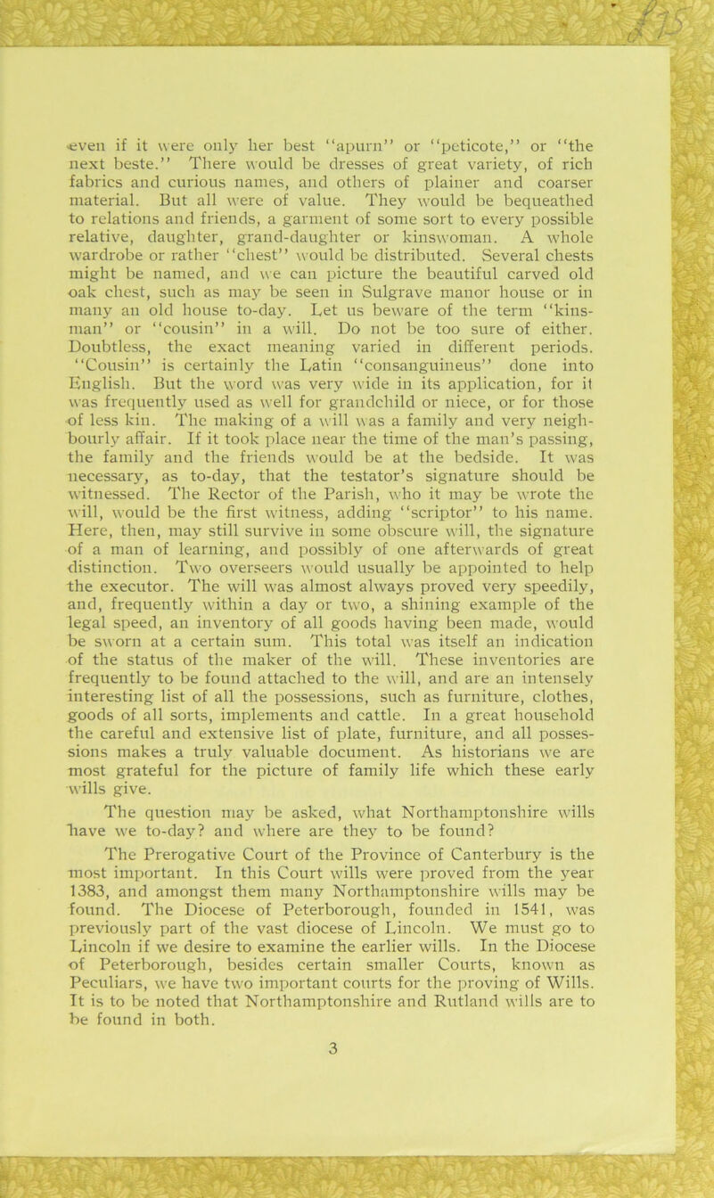 'even if it were only her best “apurn” or “peticote,” or “the next beste.’’ There would be dresses of great variety, of rich fabrics and curious names, and others of plainer and coarser material. But all were of value. They would be bequeathed to relations and friends, a garment of some sort to every possible relative, daughter, grand-daughter or kinswoman. A whole wardrobe or rather “chest” would be distributed. Several chests might be named, and we can picture the beautiful carved old oak chest, such as maj' be seen in Sulgrave manor house or in many an old house to-day. Tet us beware of the term “kins- man” or “cousin” in a \vill. Do not be too sure of either. Doubtless, the exact meaning varied in different periods. “Cousin” is certainly the Latin “consanguineus” done into English. But the word was very wide in its application, for it was frequently used as well for grandchild or niece, or for those of less kin. The making of a will was a family and very neigh- bourly affair. If it took place near the time of the man’s passing, the family and the friends would be at the bedside. It was necessary, as to-day, that the testator’s signature should be witnessed. The Rector of the Parish, who it may be wrote the will, would be the first witness, adding “scriptor” to his name. Here, then, may still survive in some obscure will, the signature of a man of learning, and possibly of one afterwards of great distinction. Two overseers would usually be appointed to help the executor. The will was almost always proved very speedily, and, frequently w-ithin a day or two, a shining example of the legal speed, an inventory of all goods having been made, would be sworn at a certain sum. This total was itself an indication of the status of the maker of the will. These inventories are frequently to be found attached to the will, and are an intensely interesting list of all the possessions, such as furniture, clothes, goods of all sorts, implements and cattle. In a great household the careful and extensive list of plate, furniture, and all posses- sions makes a truly valuable document. As historians we are most grateful for the picture of family life which these early wills give. The question may be asked, what Northamptonshire wills have we to-day? and where are thej to be found? The Prerogative Court of the Province of Canterbury is the most important. In this Court wills were proved from the year 1383, and amongst them many Northamptonshire wills may be found. The Diocese of Peterborough, founded in 1541, was previously part of the vast diocese of Lincoln. We nuTst go to Lincoln if we desire to examine the earlier wills. In the Diocese of Peterborough, besides certain smaller Courts, known as Peculiars, we have two important courts for the proving of Wills. It is to be noted that Northamptonshire and Rutland wills are to be found in both. 3 1 K -i . 1' !k‘,' k i . & '• K' r i ■ < •