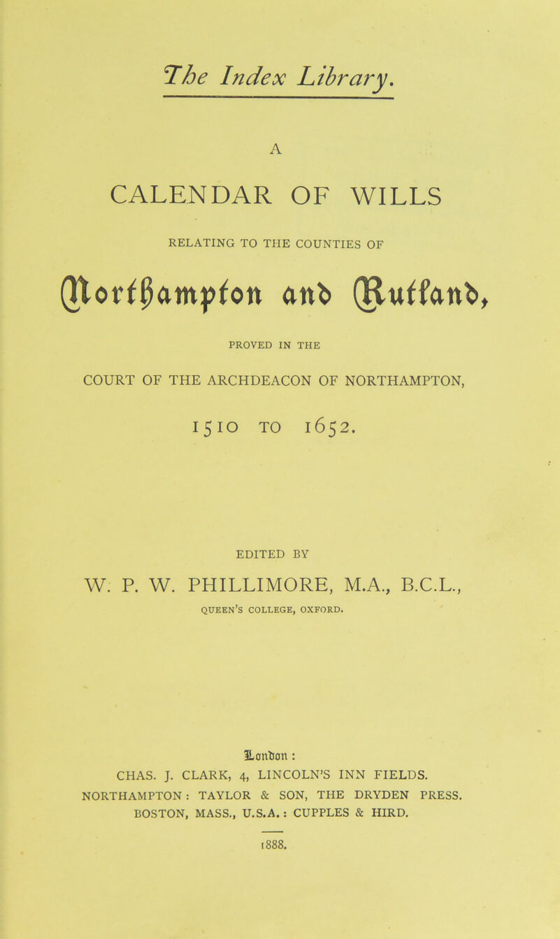 The Index Library A CALENDAR OF WILLS RELATING TO THE COUNTIES OF (Uot^pamp^on an^> (Ru^fanb PROVED IN THE COURT OF THE ARCHDEACON OF NORTHAMPTON, 1510 TO 1652. EDITED BY W. P. W. PHILLIMORE, M.A., B.C.L., queen’s college, oxford. ILontion : CHAS. J. CLARK, 4, LINCOLN’S INN FIELDS. NORTHAMPTON : TAYLOR & SON, THE DRYDEN PRESS. BOSTON, MASS., U.S.A. : CUPPLES & HIRD.