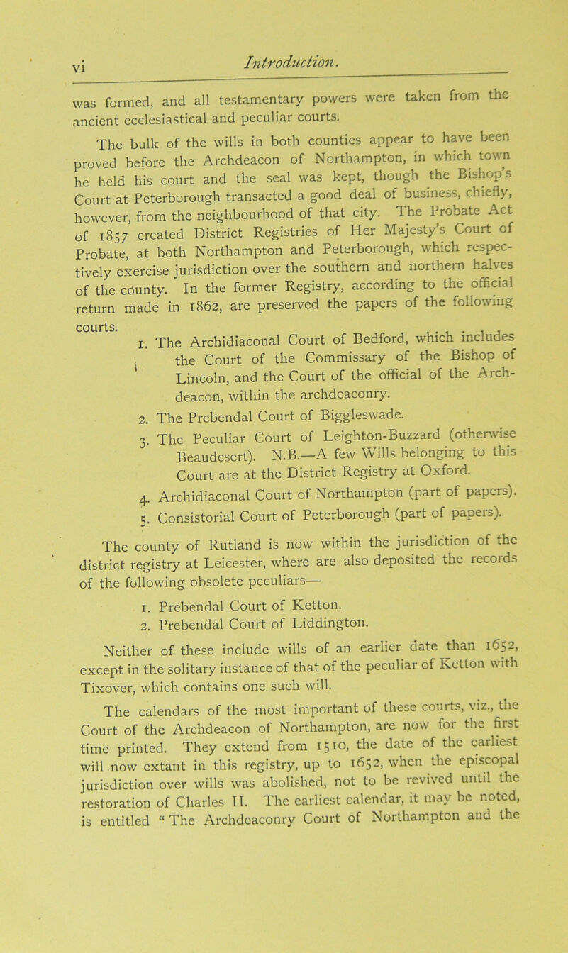 was formed, and all testamentary powers were taken from the ancient ecclesiastical and peculiar courts. The bulk of the wills in both counties appear to have been proved before the Archdeacon of Northampton, in which town he held his court and the seal was kept, though the Bishops Court at Peterborough transacted a good deal of business, chiefly, however, from the neighbourhood of that city. The Probate Act of 1857 created District Registries of Her Majesty’s Court of Probate, at both Northampton and Peterborough, which respec- tively exercise jurisdiction over the southern and northern halves of the county. In the former Registry, according to the official return made in 1862, are preserved the papers of the following courts. . 1. The Archidiaconal Court of Bedford, which includes , the Court of the Commissary of the Bishop of Lincoln, and the Court of the official of the Arch- deacon, within the archdeaconry. 2. The Prebendal Court of Biggleswade. 3. The Peculiar Court of Leighton-Buzzard (otherwise Beaudesert). N.B.—A few Wills belonging to this Court are at the District Registry at Oxford. 4. Archidiaconal Court of Northampton (part of papers). 5. Consistorial Court of Peterborough (part of papers). The county of Rutland is now within the jurisdiction of the district registry at Leicester, where are also deposited the records of the following obsolete peculiars— 1. Prebendal Court of Ketton. 2. Prebendal Court of Liddington. Neither of these include wills of an earlier date than 1652, except in the solitary instance of that of the peculiar of Ketton with Tixover, which contains one such will. The calendars of the most important of these courts, viz., the Court of the Archdeacon of Northampton, are now for the first time printed. They extend from 1510, the date of the earliest will now extant in this registry, up to 1652, when the episcopal jurisdiction over wills was abolished, not to be revived until the restoration of Charles II. The earliest calendar, it may be noted, is entitled “ The Archdeaconry Court of Northampton and the