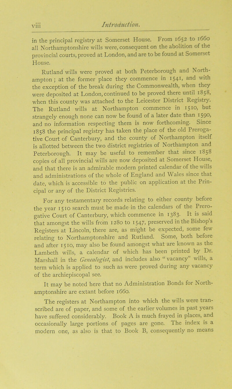 Iiiirodtidion. in the principal registry at Somerset House. From 1652 to 1660 all Northamptonshire wills were, consequent on the abolition of the provincial courts, proved at London, and are to be found at Somerset House. Rutland wills were proved at both Peterborough and North- ampton ; at the former place they commence in 154b the exception of the break during the Commonwealth, when they were deposited at London, continued to be proved there until 1858, when this county was attached to the Leicester District Registry. The Rutland wills at Northampton commence in 1510, but strangely enough none can now be found of a later date than 1390> and no information respecting them is now forthcoming. Since 1858 the principal registry has taken the place of the old Preroga- tive Court of Canterbury, and the county of Northampton itself is allotted between the two district registries of Northampton and Peterborough. It may be useful to remember that since 1858 copies of all provincial wills are now deposited at Somerset House, and that there is an admirable modern printed calendar of the wills and administrations of the whole of England and Wales since that date, which is accessible to the public on application at the Prin- cipal or any of the District Registries. For any testamentary records relating to either county before the year 1510 search must be made in the calendars of the Prero- gative Court of Canterbury, which commence in 1383. It is said that amongst the wills from 1280 to 1547, preserved in the Bishop’s Registers at Lincoln, there are, as might be expected, some few relating to Northamptonshire and Rutland. Some, both before and after 1510, may also be found amongst what are known as the Lambeth wills, a calendar of which has been printed by Dr. Marshall in the Genealogist, and includes also “ vacancy” wills, a term which is applied to such as were proved during any vacancy of the archiepiscopal see. It may be noted here that no Administration Bonds for North- amptonshire are extant before 1660. The registers at Northampton into which the wills were tran- scribed are of paper, and some of the earlier volumes in past years have suffered considerably. Book A is much frayed in places, and occasionally large portions of pages are gone. The index is a modern one, as also is that to Book B, consequently no means