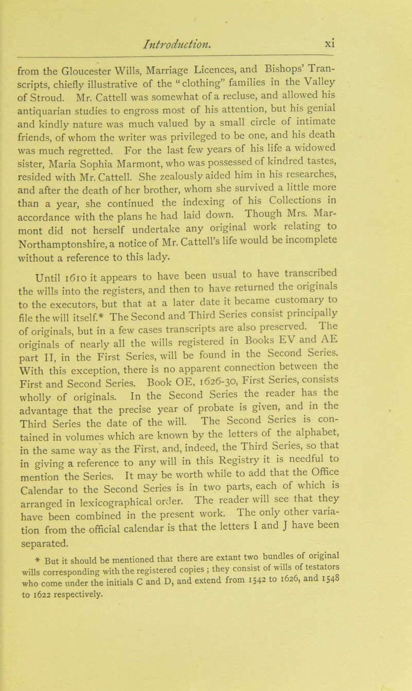 from the Gloucester Wills, Marriage Licences, and Bishops Tran- scripts, chiefly illustrative of the “ clothing” families in the Valley of Stroud. Mr. Cattell was somewhat of a recluse, and allowed his antiquarian studies to engross most of his attention, but his genial and kindly nature was much valued by a small circle of intimate friends, of whom the writer was privileged to be one, and his death was much regretted. For the last few years of his life a widowed sister, Maria Sophia Marmont, who was possessed of kindred tastes, resided with Mr. Cattell. She zealously aided him in his researches, and after the death of her brother, whom she survived a little more than a year, she continued the indexing of his Collections in accordance with the plans he had laid down. Though Mrs. Mar- mont did not herself undertake any original work relating to Northamptonshire, a notice of Mr. Cattell’s life would be incomplete without a reference to this lady. Until i6iO it appears to have been usual to have transcribed the wills into the registers, and then to have returned the originals to the executors, but that at a later date it became customary to file the will itself* The Second and Third Series consist principally of originals, but in a few cases transcripts are also preserved. The originals of nearly all the wills registered in Books EV and AE part II, in the First Series, will be found in the Second Series. With this exception, there is no apparent connection between the First and Second Series. Book OE, 1626-30, First Series, consists wholly of originals. In the Second Series the reader has the advantage that the precise year of probate is given, and^ in the Third Series the date of the will. The Second Series is con- tained in volumes which are known by the letters of the alphabet, in the same way as the First, and, indeed, the Third Series, so that in giving a reference to any will in this Registry it is needful to mention the Series. It may be worth while to add that the Office Calendar to the Second Series is in two parts, each of which is arranged in lexicographical order. The reader will see that they have been combined in the present work. The only other varia- tion from the official calendar is that the letters I and J have been separated. * But it should be mentioned that there are extant two bundles of original wills corresponding with the registered copies ; they consist of wills of testators who come under the initials C and D, and extend from 1542 to i 2 , an 154 to 1622 respectively.