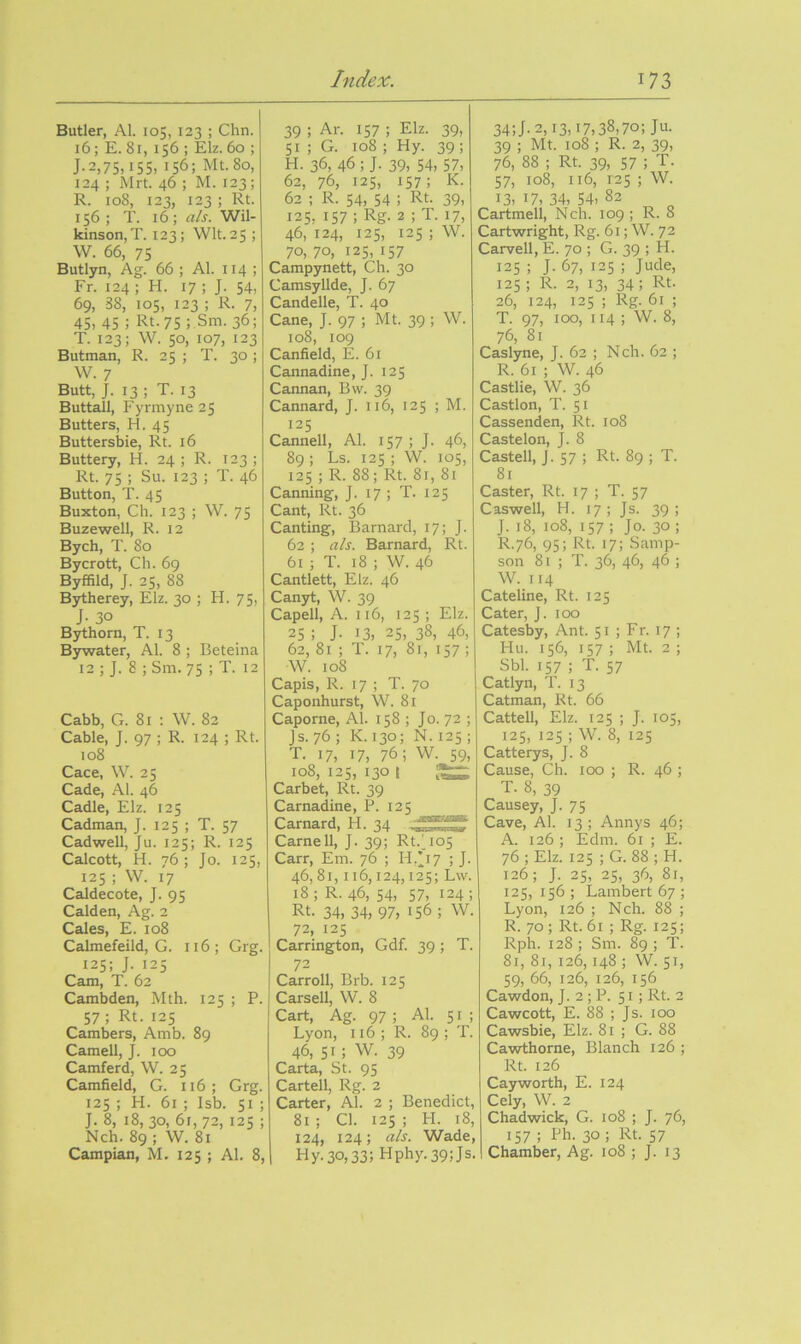 Butler, Al. 105, 123 ; Chn. 16; E. 81, 156 ; Elz. 60 ; J-2,75,15s, 156; Mt.So, 124 ; Mrt. 46 ; M. 123; R. 108, 123, 123 ; Rt. 156 ; T. 16 ; als. Wil- kinson, T. 123; Wit. 25 ; W. 66, 75 Butlyn, Ag. 66 ; Al. 114 ; Fr. 124 ; H. 17 ; J. 54, 69, 38, 105, 123 ; R. 7, 45, 45 ; Rt.75 ; Sm. 36; T. 123; W. 50, 107, 123 Butman, R. 25 ; T. 30 ; W. 7 Butt, J. 13 ; T. 13 Buttall, Fyrmyne25 Butters, H. 45 Buttersliie, Rt. 16 Buttery, H. 24 ; R. 123 ; Rt. 75 ; Su. 123 ; T. 46 Button, T. 45 Buxton, Ch. 123 ; W. 75 Buzewell, R. 12 Bych, T. 80 Bycrott, Ch. 69 Byffild, J. 25, 88 Bytherey, Elz. 30 ; H. 75, J- 30 B^horn, T. 13 Bywater, Al. 8 ; Beteina 12 ; J. 8 ; Sm. 75 ; T. 12 Cabb, G. 81 : W. 82 Cable, J. 97 ; R. 124 ; Rt. 108 Cace, W. 25 Cade, Al. 46 Cadle, Elz. 125 Cadman, J. 125 ; T. 57 Cadwell, Ju. 125; R. 125 Calcott, H. 76 ; Jo. 125, 125 ; W. 17 Caldecote, J. 95 Calden, Ag. 2 Cales, E. 108 Calmefeild, G. 116 ; Grg. 125; J. 125 Cam, T. 62 Camljden, Mth. 125 ; P. 57; Rt. 125 Cambers, Amb. 89 Camell, J. too Camferd, W. 25 Camfield, G. 116; Grg. 125 ; H. 61 ; Isb. 51 ; J. 8, 18, 30, 61,72, 125 ; Nch. 89 ; W. 81 Campian, M. 125 ; Al. 8, 39 ; Ar. 157 ; Elz. 39, 51 ; G. 108 ; Hy. 39 ; H. 36, 46 ; J. 39, 54, 57, 62, 76, 125, 157; K- 62 ; R. 54, 54 ; Rt. 39, 125, 157 ; Rg. 2 ; T. 17, 46, 124, 125, 125 ; W. 70,70, 125,157 Campynett, Ch. 30 Camsyllde, J. 67 Candelle, T. 40 Cane, J. 97 ; Mt. 39 ; W. 108, 109 Canfield, E. 61 Cannadine, J. 125 Cannan, Bvv. 39 Cannard, J. 116, 125 ; M. 125 Cannell, Al. 157 ; J. 46, 89 ; Ls. 125 ; W. 105, 125 ; R. 88; Rt. 81, 81 Canning, J. 17 ; T. 125 Cant, Rt. 36 Canting, Barnard, 17; J. 62 ; als. Barnard, Rt. 61 ; T. 18 ; W. 46 Cantlett, Elz. 46 Canyt, W. 39 Capell, A. 116, 125 ; Elz. 25; J. 13, 25, 38, 46, 62, 81 ; T. 17, 81, 157 ; W. 108 Capis, R. 17 ; T. 70 Caponhurst, W. 81 Caporne, Al. 158 ; Jo. 72 ; Js.76; K.130; N. 125; T. 17, 17, 76; W. 59, 108, 125, 130 t Carbet, Rt. 39 Carnadine, P. 125 Carnard, H. 34 Came 11, J. 39; Rt.1^105 Carr, Em. 76 ; H/17 ; J. 46,81,116,124,125; Lw. 18; R. 46, 54, 57, 124; Rt. 34, 34, 97, 156 ; W. 72, 125 Carrington, Gdf. 39; T. 72 Carroll, Brb. 125 Carsell, W. 8 Cart, Ag. 97 ; Al. 51; Lyon, 116; R. 89 ; T. 46, 51; W. 39 Carta, St. 95 Cartell, Rg. 2 Carter, Al. 2 ; Benedict, 81 ; Cl. 125 ; H. 18, 124, 124; als. Wade, Hy.30,33; Hphy.39;Js. 34;J. 2,13,17,38,70; Ju. 39 ; Mt. 108 ; R. 2, 39, 76, 88 ; Rt. 39, 57 ; T. 57, 108, 116, 1-25 ; W. 13, 17, 34, 54, 82 Cartmell, Nch. 109 ; R. 8 Cartwright, Rg. 61; W. 72 Carvell, E. 70 ; G. 39 ; H. 125 ; J. 67, 125 ; Jude, 125 ; R. 2, 13, 34; Rt. 26, 124, 125 ; Rg. 61 ; T. 97, too, 114 ; W. 8, 76, 81 Caslyne, J. 62 ; Nch. 62 ; R. 61 ; W. 46 Castlie, W. 36 Castlon, T. 51 Cassenden, Rt. 108 Castelon, J. 8 Castell, J. 57 ; Rt. 89 ; T. 81 Caster, Rt. 17 ; T. 57 Caswell, H. 17; Js. 39; J. 18, to8, 157 ; Jo. 30 ; R.76, 95; Rt. 17; Samp- son 81 ; T. 36, 46, 46 ; W. 114 Cateline, Rt. 125 Cater, J. too Catesby, Ant. 51 ; Fr. 17 ; Hu. 156, 157 ; Mt. 2 ; Sbl. 157 ; T. 57 Catlyn, T. 13 Catman, Rt. 66 Cattell, Elz. 125 ; J. 105, 125, 125 ; W. 8, 125 Catterys, J. 8 Cause, Ch. too ; R. 46 ; T. 8, 39 Causey, J. 75 Cave, Al. 13 ; Annys 46; A. 126 ; Edm. 61 ; E. 76 ; Elz. 125 ; G. 88 ; H. 126; J. 25, 25, 36, 81, 125, 156 ; Lambert 67 ; Lyon, 126 ; Nch. 88 ; R. 70; Rt. 61 ; Rg. 125; Rph. 128 ; Sm. 89 ; T. 81, 81, 126,148 ; W. 51, 59, 66, 126, 126, 156 Cawdon, J. 2 ; P. 51; Rt. 2 Cawcott, E. 88 ; Js. too Cawsbie, Elz. 81 ; G. 88 Cawthorne, Blanch 126 ; Rt. 126 Cayworth, E. 124 Cely, W. 2 Chadwick, G. 108 ; J. 76, 157 ; Ph. 30 ; Rt. 57 Chamber, Ag. 108 ; J. 13