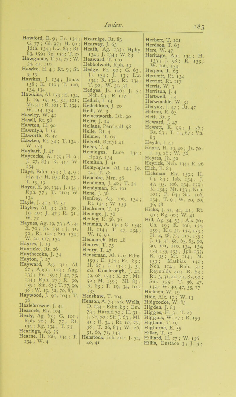 Hawford, E. 9 ; Fr. 134 ; G. 77 ; Gi. 95 ; H. 90 ; Jdth. 134 ; Lw. 83 ; Rt. 83. 159; Rg-134; T. 27 Hawgoode, T. 71, 77; W. 34. 41, no Hawke, H. 4 ; Rt. 9 ; St. 9, 19 Hawkes, J. 134 ; Jonas 158 ; K. no ; T. 106, 134. 134 Hawkins, Al. 159; E. 134, J- 19, 19. 19, 31, loi; Mt.31 ; R. loi; T. 134; W. 114, 134 Hawley, W. 41 Hawll, Rt. 58 Hawton, H. 90 Hawntyn, J. 19 Haworth, R. 47 Hawten, Rt. 34 ; T. 134 ; W. 134 Haybart, J. 47 Haycocke, A. 159 ; H. 9 ; J. 27, 83 ; R. 34 ; W. 134 Haye, Edm. 134 ; J. 4,9 ; Hy. 47; H. 19 ; Rg. 73 ; T. 19, 19 Hayes, E. 90, 134 ; J. 134 ; Rph. 77 ; T. 110 ; W. 134 Hayle, J. 41 ; T. SI Hayley, Al. 9 ; Isb. 90 ; Jo. 40; J. 47 ; R. 31 ; W. 77 Haynes, Ag. 19, 73 ; Al. 4; E. 70 ; Jo. 134 ; J. 31, 52 ; Rt. 104 ; Sm. 134; W. 20, 117, 134 Hayres, J. 19 Hayricke, Rt. 26 Haythecoke, J. 34 Hayton, J. 27 Hayward, Ag. 31 ; Al. 67 ; Augn. 103 ; Aug. 133; Fr- 159; J-40, 73, 134; Rph. 27 ; R. 90, 159 ; Sm. 83 ; T. 77,90, 98 ; W. 19, 52, 70, 83 Haywood, J. 91, 104; T. 98 Hazlebrowne, J. 41 Heacock, Elz. 104 Healy, Ag. 63 ; G. loi ; Rph. 20 ; R. 77 ; Rt. 134 ; Rg. 134 ; T. 73 Hearmge, Ag. 55 Hearne, H. 106, 134 ; T. 134 ; w. 4 I Hearnige, Rt. 83 Hearvey, J. 63 Heath, Ag. 133 ; Hphy. 134; J- 134: W. 83 Heaward, T. no Hebbolwatt, Rph. 19 Hedge, Fr. 90 ; G. 63 ; Js- 134; J. 13; Lw. 134; R. 134 ; Rt. 134; T. 90 ; W. 31, 31 Hedges, Js. 106; J. 3; Nch. 63 ; R. 117 Hedich, J. 14 Hedichkins, J. 20 Heill, W. 3 Heinesworth, Isb. 90 Heirv, J. 14 Hellans, Percivall 58 Helle, Rt. 4 Helmer, T. 63 Helyett, Benyt 41 Helys, T. 4 Heminges, Luce 134 ; Hphy. 134 Hemiton, J. 31 Hemyngton, Al. 14; Jo. 14 ; T. 58 Hencoke, Mm. 58 Hendman, J. 40 ; T. 34 Hendyman, Rt. loi Hene, J. 36 Henfrey, Ag. 106, 134 ; Rt. 134 ; W. 159 Henkman, T. 19 Heninge, J. 36 Henley, R. 36, 36 Henman, A. 134 ; G. 134; H 114; T. 47, 134; W. 19, 90 Henmarch, Mrt. 48 Henres, T. 73 Henry, T. 47 Henseman, Al. loi; Edm. 159 ; E. 134 ; Fr. 83 ; H 67 ; I. 133 ; J. 3 ; als. Crosbrough, J. 41, 52, 98, 134 ; K. 27 ; Mt. 52 ; M. 159 ; Ml. 83 ; R. 83 ; T. 19, 34, loi, 133 Henshaw, T. 104 Henson, A. 73 ; als. Wells, D. 134 ; Edm. 83 ; Em. 73 ; Harold 70 ; H. 31 ; J. 70, 70; Sir J. 63; Ml. 41 ; R. 34 ; Rt. 10, 77, 98 ; T. 26, 83 ; W. 26, 31, 60, 71, 133 Henstock, Isb. 40 ; J. 34, 40, 41 185 Herbert, T. 101 Herdson, T. 63 Here, W. 47 Heritage, Ant. 134 ; H. 133; J- 98; R. 133; W. 106, 134 Herpyn, T. 63 Hericott, Rt. 134 Herriot, Rt. 117 Herds, W. 3 Herrison, J. 4 Hertwell, J. 4 Herwoodde, W. 31 Heryng, J. 47 ; Rt. 47 Hetran, R. 63 Hett, Rt. 9 He ward, J. 47 Hewett, E. 95 ; J. 36 : Rt. 63; T. 14, 67; Vn. 83 Heyds, J. 41 Heyre, H. 19,40 ; Js. 70 ; J. 19, 26 ; W. 36 Heyres, Jh. 52 Heyrick, Nch. 134 ; R. 26 Hich, R. 83 Hickman, Elz. 159; H. 63, 83; Isb. 134: J. 47, 95, 106, 134, 159; K. 134 ; Mt. 133 ; Nch. loi ; P. 63 ; Sa. 106, • 34 ; T. 9 ; W. 20, 20, 36, 58 Hicks, J. 31, 41, 41 ; Rt. 90 ; Rg. 90 ; W. 41 Hill, Ag. 34, 55 ; AI.X.70; Ch. 19; E. 106, 134, 159 ; Elz. 31, 135, 159 ; H. 4, 58, 73, 117, 135 ; J- 13, 31, 58, 63, 83, 90, 90, loi, no, 134, 134, 134,13s, 13s ; Jph. 13s; K. 95; Mt. 114 ; M. 159; Mathias 135 ; Nch. 114; Rph. 31; Reynolds 40 ; R. 63 ; Rt. 3, 31, 40, 41, 83,90 ; Sm. 135; T. 36, 47, 135; W. 40, 47, 55, 77 Hickson, W. 19 Hide, Alx. 19 ; W. 13 Hidgcocke, W. 83 Higden, J. 83 Higges,.H. 3 ; T. 47 Higgins, W. 27 ; R. 159 Higham, T. 19 Highorne, E. 55 Hillar, T. 52 Hilliard, H. 77 ; W. 136 Hillis, Eustace 3 ; J. 3 ;