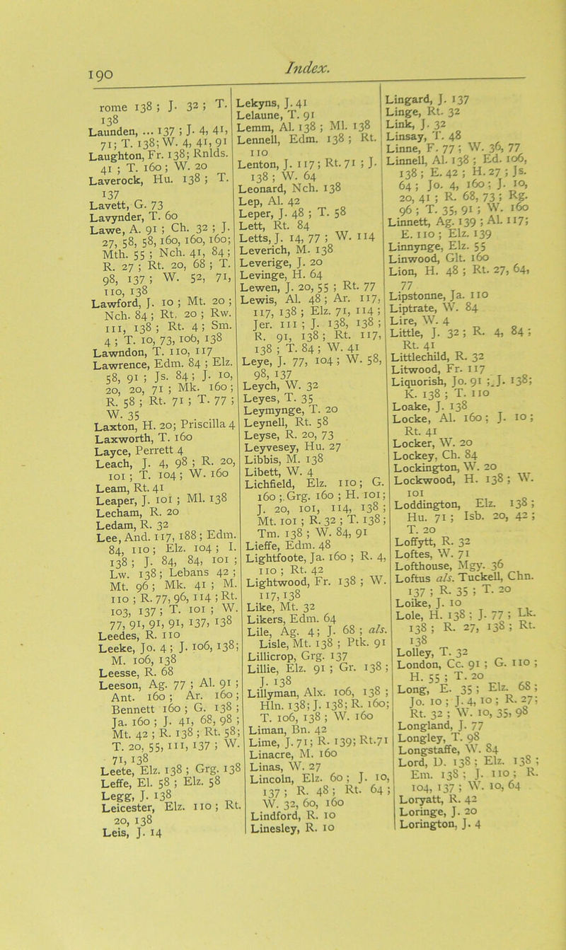 190 rome 138 ; J- 32; 138 Launden, ... 137 > J- 4j 4i> 71; T. 138; W. 4, 41,91 Laughton, Fr. 138; Rnlds. 41 ; T. 160 ; W. 20 Laverock, Hu. 138 ; T. 137 Lavett, G. 73 Lavynder, T. 60 Lawe, A. 91 ; Ch. 32 ; J. 27, 58, 58,160, 160, 160; Mth. 55 ; Nch. 41, 84; R. 27 ; Rt. 20, 68 ; T. 98, 137; w. 52, 71, no, 138 Lawford, J. 10 ; Mt. 20 ; Nch. 84 ; Rt. 20 ; Rw. Ill, 138 ; Rt. 4; Sm. 4 ; T. 10, 73,106, 138 Lawndon, T. no, 117 Lawrence, Edm. 84 ; Elz. 58, 91; Js- 84; J- 10, 20, 20, 71 j Mk. 160; R. 58 ; Rt. 71; T. 77 ; W. 35 Laxton, H. 20; Priscilla 4 Laxworth, T. 160 Layce, Perrett 4 Leach, J. 4, 98 , R- 20, loi ; T. 104 ; W. 160 Learn, Rt. 41 Leaper, J. loi ; Ml. 138 Lecham, R. 20 Ledam, R. 32 Lee, And. 117, 188; Edm. 84, no; Elz. 104; I. 138; J. 84, 84, loi ; Lw. 138; Lebans 42; Mt. 96; Mk. 41 ; M. no ; R. 77, 96, 114 ; Rt. 103, 137 ; T. loi ; W. 77, 91, 91, 91, 137, 138 Leedes, R. no Leeke, Jo. 4 j J- 1°^, *38 j M. 106, 138 Leesse, R. 68 Leeson, Ag. 77 ; Al. 91 ! Ant. 160 ; Ar. 160; Bennett 160 ; G. 138 ; Ja. 160 ; J. 41, 68, 98 ; Mt. 42 ; R. 138 ; Rt. 58; T. 20, 55, in, 137 ; W. 71, *3^ Leete, Elz. 138 ; Grg. 138 Leffe, El. 58 ; Elz. 58 Legg, ]• 138 Leicester, Elz. no; Rt. 20, 138 Leis, J. 14 Lekyns, J. 41 Lelaune, T. 91 Lemm, Al. 138 ; Ml. 138 Leimell, Edm. 138 ; Rt 110 Lenton, J. 117; Rt. 71 i J- 138 ; W. 64 Leonard, Nch. 138 Lep, Al. 42 Leper, J. 48 ; T. 58 Lett, Rt. 84 Letts, J. 14, 77 ; W. 114 Leverich, M. 138 Leverige, J. 20 Levinge, H. 64 Lewen, J. 20, 55 j 77 Lewis, Al. 48; Ar. 117, 117, 138 ; Elz. 71, 114 ; Jer. in ; J. 138, 138 ; R. 91, 138; Rt. 117, 138 ; T. 84; W. 41 Leye, J. 77, i°4; W. 58, 98, 137 Leych, W. 32 Leyes, T. 35 Leymynge, T. 20 Leynell, Rt. 58 Leyse, R. 20, 73 Leyvesey, Hu. 27 Libbis, M. 138 Libett, W. 4 Lichfield, Elz. no; G 160 ;,Grg. 160 ; H. loi J. 20, loi, 114, 138 Mt. loi ; R. 32 ; T. 138 Tm. 138 ; W. 84, 91 Lieffe, Edm. 48 Lightfoote, Ja. 160 ; R. 4, 110 ; Rt. 42 Lightwood, Fr. 138 ; W 117,138 Like, Mt. 32 Likers, Edm. 64 Lile, Ag. 4; J. 68 ; a/s. Lisle, Mt. 138 ; Ptk. 91 Lillicrop, Grg. 137 Lillie, Elz. 91 ; Gr. 138 ; J- 138 Lillyman, Alx. 106, 138 ; Hln. 138; J. 138; R- 160; T. 106, 138 ; W. 160 Liman, Bn. 42 Lime, J.7G 1^- i39;Rt-7i Linacre, M. 160 Linas, \V. 27 Lincoln, Elz. 60; J. 10, 137 ; R. 48 ; Rt. 64 ; W. 32, 60, 160 Lindford, R. 10 Linesley, R. 10 Lingard, J. 137 Linge, Rt. 32 Link, J. 32 Linsay, T. 48 Linne, F. 77 ; W. 36, 77 Linnell, Al. 138 ; Ed. 106, 138; E.42 ; H.27 ; Js. 64; Jo. 4, 160; J. 10, 20,41; R- 68,73; Rg- 96 ; T. 35, 91 ; W. 160 Linnett, Ag. 139 ; AL 117; E. no ; Elz. 139 Liimynge, Elz. 55 Linwood, Git. 160 Lion, H. 48 ; Rt- 27, 64, 77 Lipstonne, Ja. no Liptrate, W. 84 Lire, W. 4 Little, J. 32 ; R. 4, 84; Rt. 41 Littlechild, R. 32 Litwood, Fr. 117 Liquorish, Jo. 91 ;^J. 138; K. 138 ; T. no Loake, J. 138 Locke, Al. 160; J. lo; Rt. 41 Locker, W. 20 Lockey, Ch. 84 Lockin^on, W. 20 Lockwood, H. 138 ; ML lOI Loddington, Elz. 138; Hu. 71 ; Isb. 20, 42 ; T. 20 Loffytt, R. 32 Loftes, W. 71 Lofthouse, Mgy. 36 Loftus a/s. Tuckell, Chn. 137 ; R- 35 ; T. 20 Loike, J. 10 Lole, H. 138 ; J. 77 , 138 ; R. 27, 138 ; Rt. 138 Lolley, T. 32 London, Cc. 91 ; G. 110 ; H. 55 ; T.20 Long, E. 35 i Elz. 68; Jo. 10; J. 4,10; R- 27; Rt. 32 ; W. 10, 35, 98 Longland, J. 77 Longley, T. 98 Longstaffe, W. 84 Lord, U. 138 ; Elz. 138 ; Em. 138; J. no; R. 104, 137 ; M'. 10, 64 Loryatt, R. 42 Loringe, J. 20 Lorington, J. 4