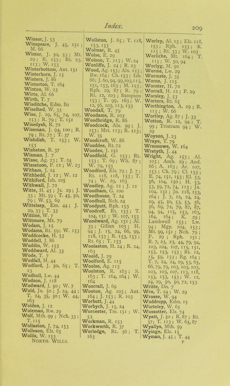 209 Winsor, J. 53 Winspeare, J. 45, 151 ; M. 66 Winter, J. 50, 53 ; Mt. 29; R. 153; Rt. 23, 113 ; W. 153 Winterbottom, Ant. 151 Winterburn, J. 15 Winters, J. 86 Winterton, T. 164 Winton, W. 23 Wirte, Al. 66 Wirth, T. 7 Wisditche, Edm. 80 Wiselhed, W. 33 Wise, J. 29, 65, 74, 107, 153 ; R- 79 ; T. 151 Wisedysh, R. 72 Wiseman, J. 94, 100; R. 79 ; Rt. 72 ; T. 37 Wishdish, T. 153; W. 153 Wisheton, R. 37 Wisman, J. 7 Wisse, Ag. 23 ; T. 24 Wissetoon, P. 12 ; W. 23 Witham, J. 24 Withbedd, J. 12 ; W. 12 Withiford, Isb. 105 Withwall, J. 72 Witte, H. 45 ; Js. 29 ; J. 33 ; Mt. 59 ; T. 45, 50, 79 ; W. 53, 69 Wittelsey, Em. 44; J. 29. 33 ; T. 33 Wittine, W. 7 Wittmore, Mt. 79 Wodam, J. 15 Wodams, Rt. 59; W. 153 Woddcocke, H. 53 Woddell, J. 86 Woddin, W. 153 Woddward, Al. 33 Wode, T. 7 Wodfall, H. 44 Wodford, J. 50, 65; T. 23 Wodhull, Lvv. 44 Wodson, J. 118 Wodward, J. 50 ; W. 7 Wold, Jo. so ; J. 24, 44 ; T. 24, 35, 50; W. 44, 163 Wolden, J. 12 Woleman, R\v. 29 Wolf, Mth. 99 ; Nch. 33 ; T. IIS Wollaston, J. 74, 1S3 Wolleson, Elz. 6s Wollis, W. I S3 North. Wills. Wollston, J. 6s ; T. 118 153, 153 Wolmar, R. 4s Wolse, E. 29 Wolson, T. 113 ; W, 24 Wonliffe, J. 24 ; R. 23 Wood, Ag. 153; Alx. 153 Bw. 164; Ch. I S3 ; Isb, 66; J. 60,94, 99,103,115, 151, 153, 163 ; M. 153; Rph. 29, 87 ; R. 79 ; Rt. 12, 103 ; Sampson 153; T. 99, 163; W. 12, 56, los, 113, 153 Woodall, T. 79 Woodams, R. 103 Woodbridge, R. 86 Woodcock, Alx. 99; J 153; Mrt. 113; R. 113; W. 35 Woodcroft, W. 86 Wooddee, Rt. 72 Wooden, J. 151 Woodfield, G. 153 ; Rt. IS3; T. 69; Wit. 87; W. 79, 153 Woodford, Elz. 79 ; J. 7 ; Rt. 118, 118, 153 ; T. 74 ; W. 29, 163 Woodley, Ag. 12 ; J. 12 Woodham, G. 100 Woodhouse, T. 24 Woodhull, Nch. 24 Woodputt, Rph. 153 Woodroff, Rt. 153; T. 104, 151 ; W. 107, IS3 Woodward, Ag. 151 ; Al. 33 ; Gilian 103 ; H. 94; J- 15, 24, 66, 99, 118, 153 ; R. IS3, 153 ; Rt. 65 ; T. IS3 Woolaston, H. 24 ; R. 24, 163 Woold, J. 29 Woolford, E. 115 Woolse, Ag. 113 Woolston, R. 163 ; S. 163 ; T. 164, 164 ; W. 164 Woorrall, J. 69 Wooton, Ag. 103; Ant. 164; J. 153; R- 103 Worbutt, J. 44 Worbych, J. 15, 24 Worcester, Tm. 151 ; W. 53 Workman, R. 153 Workworth, R. 37 Worledge, Rt. 56; T. 163 Worley, Al. 15 ; Elz. 118, 153; Rpb. 153; R. 115; Rt. 33 1 W. 103 Worliche, Mt. 164; T. IIS ; W. 50, 94 Worlyg, M. SO Worme, Lw. 29 Wormste, J. 35 Worne, J. 115 Wornter, H. 72 Worrall, H. 12 ; P. 29 Worsley, J. 53 Worters, Rt. 65 Worthington, A. 29 ; R. 113 ; W. 66 Wortley, Ag. 87 ; J. 33 Wotton, R. 12, 94 ; T. 99 ; Tristram 94 ; W. 29 Woyson, J. 23 Wraye, T. 79 Wrennowe, W. 164 Wretyth, J. 44 Wright, Ag. 153; Al. 103 ; Amb. 29 ; And. 66; A. 163; Ar. 107, 153 ; Ch. 79 ; Cl. 153 ; E- 74, 151, 153; El. S3, 56, 104, 150; H. S3, 53, 59, 72, 74, 113; Ja. 104, 151 ; Jo. 118, 153, 164 ; J. 7, 12, 24, 24, 29, 45, 50, 53, 53, 56, 56, 69, 72, 79, 87, 87, 94, 94, 115, 153, 163, 164, 164; K. 29; Lambwell 153; Lw. 94; Mgy. 104, 153; Mt. 99, 151 ; Nch. 79 ; P. 29 ; Rph. 151 ; R- 7, 23, 23, 44, 79, 94, 103, 104, 107, IIS, 151, 153, 153, 153; Rt. 12, 15, 59, 153; Rg. 164 ; T. 7, 24, 24, 29, S3, 6S, DO, 79, 79,103, 103, 103, 103, 103, 107, 113, 118, 153, 153, 153; W. 12, 24, 29, 50, 50, 72, I S3 Writte, Dn. 7 Wro, T. 24 ; W. 29 Wrosse, W. 94 Wuddrupp, Edm. 15 Wurteley, W. 65 Wussotter, Elz. 74 Wyatt, J. SO ; R. 87 ; Rt. 37; T. I13; W. 65,87 Wyallys, Mth. 59 Wyinge, Elz. 15 Wyman, J. 45 ; T. 44 P