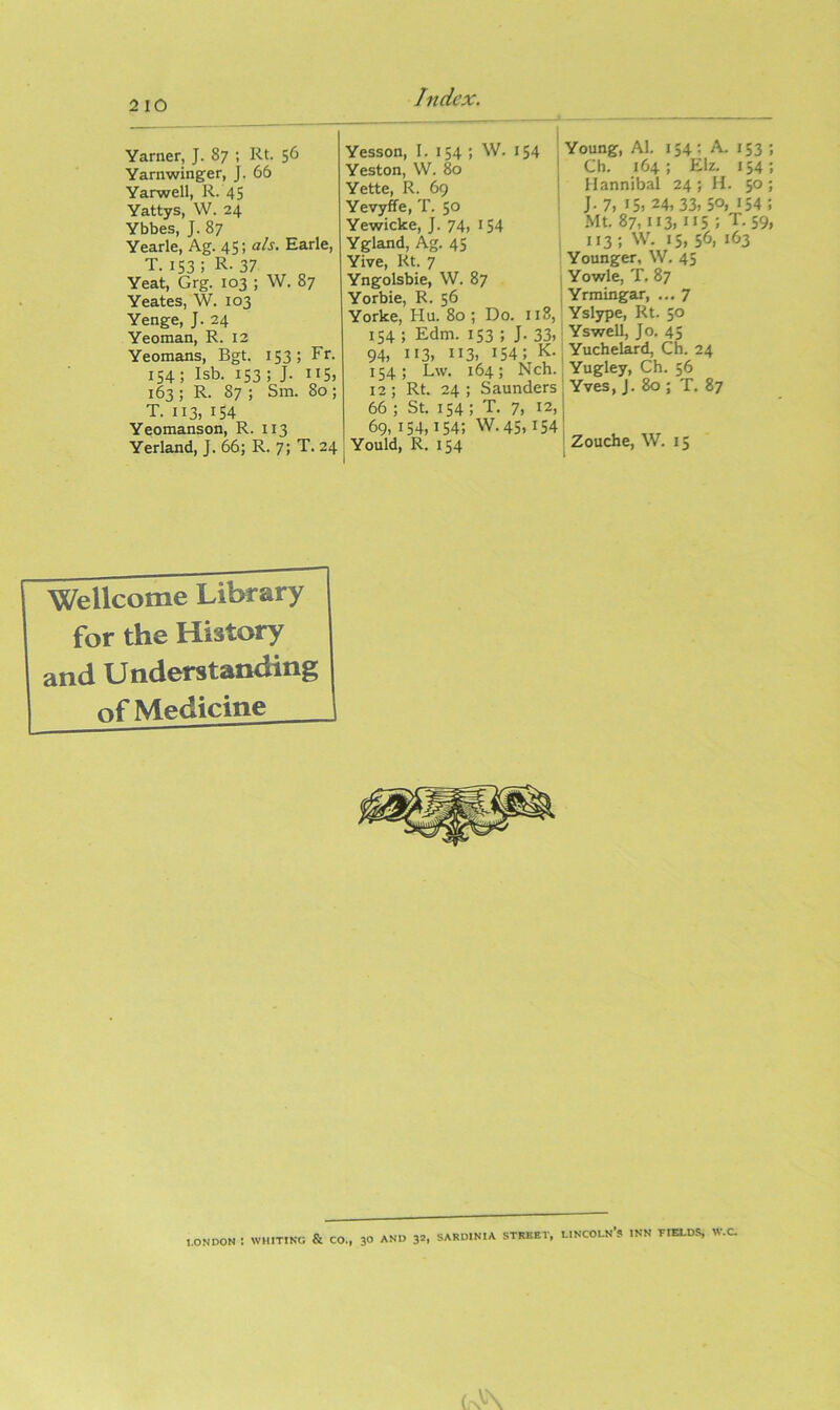 Yarner, J. 87 ; Rt. 56 Yarnwinger, J. 66 Yarwell, R. 45 Yattys, W. 24 Ybbes, J. 87 Yearle, Ag. 45; als. Earle, T. 153; R- 37 Yeat, Grg. 103 ; W. 87 Yeates, W. 103 Yenge, J. 24 Yeoman, R. 12 Yeomans, Bgt. 153; Fr. 154 ; Isb. 153 ; J. 115, 163 ; R. 87 ; Sm. 80 ; T. 113, 154 Yeomanson, R. 113 Yerland, J. 66; R. 7; T. 24 Yesson, I. 154 ; W. 154 Yeston, W. 80 ^ Yette, R. 69 ! Yevyffe, T. 50 ' Yewicke, J. 74, 154 Ygland, Ag. 45 Yive, Rt. 7 Yngolsbie, W. 87 Yorbie, R. 56 Yorke, Hu. 80 ; Do. 118, 154 ; Edm. 153 ; J. 33. 94, 113, 113, 154; K- 154; Lw. 164; Nch. 12; Rt. 24; Saunders 66 ; St. 154 ; T. 7. 12, 69, 154,154; W. 45,154 ! Yould, R. 154 I Young, Al. 154; A. 153 ; Ch. 164; Elz. 154; Hannibal 24 ; H. 50 ; J-7, 15, 24,33, 50, 154; Mt. 87,113, 115 ; T. 59, 113; W. 15, 56, 163 Younger, W. 45 Yowle, T, 87 Yrmingar, ... 7 Yslype, Rt. 50 . Yswell, Jo, 45 Yuchelard, Ch. 24 ' Yugley, Ch. 56 ^ Yves, J. 80 ; T. 87 Zouche, W. 15 \ Wellcome Litn-ary for the History and Understanding of Medicine 1.0ND0N : WHITING & CO., 3° AND 3=. SARDINIA STREET, LINCOLN’S INN TIELD-S W.C.