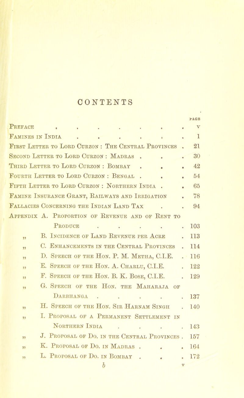 CONTENTS Preface ...... Famines in India ..... First Letter to Lord Curzon ; The Central Provinces Second Letter to Lord Curzon ; Madras . Third Letter to Lord Curzon : Bombay . . Fourth Letter to Lord Curzon : Bengal . Fifth Letter to Lord Curzon : Northern India . Famine Insurance Grant, Eailways and Irrigation Fallacies Concerning the Indian Land Tax Appendix A. Proportion of Revenue and of Rent to Produce .... „ B. Incidence of Land Revenue per Acre „ C. Enhancements in the Central Provinces „ D. Speech of the Hon. P. M. Metha, C.I.E. „ E. Speech of the Hon. A. Charlu, C.I.E. „ F. Speech of the Hon. B. K. Bose, C.I.E. „ G. Speech of the Hon. the Maharaja of Darbiianga .... „ H. Speech of the Hon. Sir Harnam Singh „ I. Proposal of a Permanent Settlement in Northern India „ J. Proposal of Do. in the Central Provinces „ K. Proposal of Do. in Madras . „ L. Proposal of Do. in Bombay , 1-A6B V 1 21 30 42 54 65 78 94 103 113 114 116 122 129 137 140 143 157 164 172