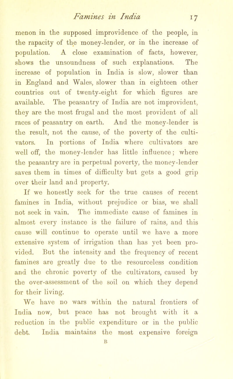 menon in the supposed improvidence of the people, in the rapacity of the money-lender, or in the increase of population. A close examination of facts, however, shows the unsoundness of such explanations. The increase of population in India is slow, slower than in England and Wales, slower than in eighteen other countries out of twenty-eight for which figures are available. The peasantry of India are not improvident, they are the most frugal and the most provident of all races of peasantry on earth. And the money-lender is the result, not the cause, of the poverty of the culti- vators. In portions of India where cultivators are well off, the money-lender has little influence; where the peasantry are in perpetual poverty, the money-lender saves them in times of difficulty but gets a good grip over their land and property. If we honestly seek for the true causes of recent famines in India, without prejudice or bias, we shall not seek in vain. The immediate cause of famines in almost every instance is the failure of rains, and this cause will continue to operate until we have a more extensive system of irrigation than has yet been pro- vided. But the intensity and the frequency of recent famines are greatly due to the resourceless condition and the chronic poverty of the cultivators, caused by the over-assessment of the soil on which they depend for their living. We have no wars within the natural frontiers of India now, but peace has not brought with it a reduction in the public expenditure or in the public debt. India maintains the most expensive foreign B