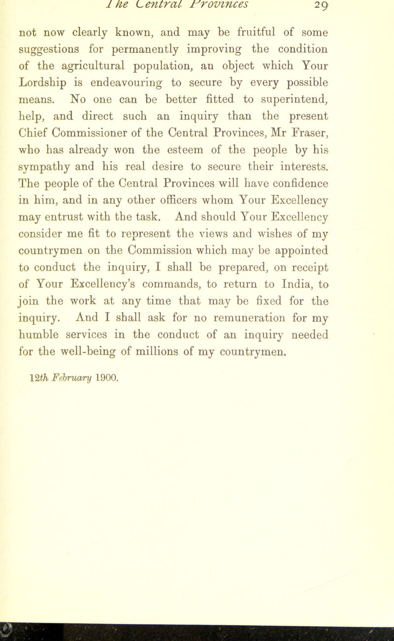 not now clearly known, and may be fruitful of some suggestions for permanently improving the condition of the agricultural population, an object which Your Lordship is endeavouring to secure by every possible means. No one can be better fitted to superintend, help, and direct such an inquiry than the present Chief Commissioner of the Central Provinces, Mr Fraser, who has already won the esteem of the people by his sympathy and his real desire to secure their interests. The people of the Central Provinces will have confidence in him, and in any other officers whom Your Excellency may entrust with the task. And should Your Excellency consider me fit to represent the views and wishes of my countrymen on the Commission which may be appointed to conduct the inquiry, I shall be prepared, on receipt of Your Excellency’s commands, to return to India, to join the work at any time that may be fixed for the inquiry. And I shall ask for no remuneration for my humble services in the conduct of an inquiry needed for the well-being of millions of my countrymen. 12th Februa/ry 1900.