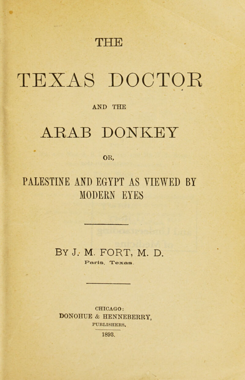 THE TEXAS DOCTOR t. « AND THE ARAB DONKEY PALESTINE AND EGYPT AS VIEWED BY MODERN EYES By j.- m. fort, m. d. F*arls, Texas. CHICAGO; DONOHUE & HENNEBERRY. 9 PUBLISHERS. 1893.