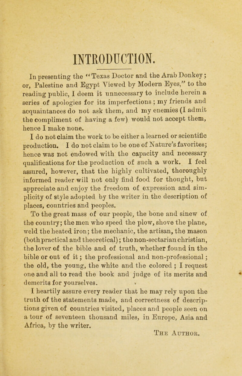 INTRODUCTION. In presenting the Texas Doctor and the Arab Donkey; or, Palestine and Egypt Viewed by Modern Eyes,” to the reading public, I deem it unnecessary to include herein a series of apologies for its imperfections; my friends and acquaintances do not ask them, and my enemies (I admit the compliment of having a few) would not accept them, hence I make none. I do not claim the work to be either a learned or scientific production. I do not claim to be one of Nature^s favorites; hence was not endowed with the capacity and necessary qualifications for the production of such a work. I feel assured, however, that the highly cultivated, thoroughly informed reader will not only find food for thought, but appreciate and enjoy the freedom of expression and sim- plicity of style adopted by the writer in the description of places, countries and peoples. To the great mass of our people, the bone and sinew of the country; the men who speed the plow, shove the plane, weld the heated iron; the mechanic, the artisan, the mason (both practical and theoretical); the non-sectarian Christian, the lover of the bible and of truth, whether found in the bible or out of it; the professional and non-professional; the old, the young, the white and the colored ; I request one and all to read the book and judge of its merits and demerits for yourselves. I heartily assure every reader that he may rely upon the truth of the statements made, and correctness of descrip- tions given of countries visited, places and people seen on a tour of seventeen thousand miles, in Europe, Asia and Africa, by the writer. The Author.