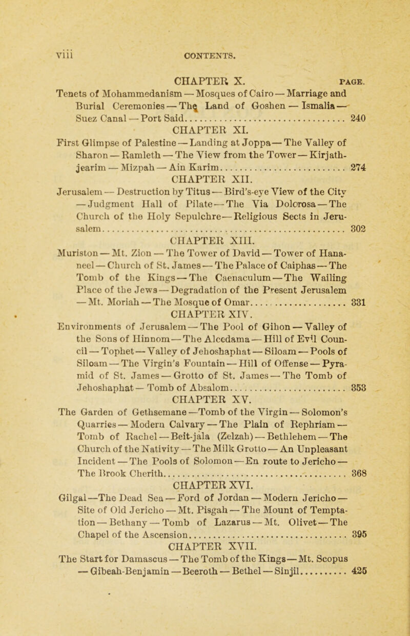 CHAPTER X. PAGE. Tenets of Mohammedanism — Mosques of Cairo — Marriage and Burial Ceremonies — Th^ Land of Goshen — Ismalia — Suez Canal — Port Said 240 CHAPTER XL First Glimpse of Palestine — Landing at Joppa—The Valley of Sharon — Ramleth — The View from the Tower — Kirjath- jearim — Mizpah — Ain Karim 274 CHAPTER XII. Jerusalem — Destruction by Titus ■— Bird’s-eye View of the City — Judgment Hall of Pilate — The Via Dolorosa — The Church of the Holy Sepulchre—Religious Sects in Jeru- salem 302 CHAPTER XIII. Muriston — Mt. Zion — The Tower of David — Tower of Hana- neel — Church of St. James — The Palace of Caiphas — The Tomb of the Kings — The Caenaculum — The Wailing Place of the Jews — Degradation of the Present Jerusalem — Mt. Moriah — The Mosque of Omar. 331 CHAPTER XIV. Environments of Jerusalem—The Pool of Gihon — Valley of the Sons of Hinnom—The Alccdama — Hill of Evil Coun- cil — Tophet — Valley of Jehoshaphat — Siloam — Pools of Siloam — The Virgin’s Fountain — Hill of Offense — Pyra- mid of St. James — Grotto of St. James—The Tomb of Jehoshaphat — Tomb of Absalom 353 CHAPTER XV. The Garden of Gethsemane—Tomb of the Virgin—Solomon’s Quarries — Modern Calvary — The Plain of Rephriam — Tomb of Rachel — Beit-jala (Zelzah) — Bethlehem — The Church of the Nativity — The Milk Grotto — An Unpleasant Incident—The Pools of Solomon—En route to Jericho — The Brook Cherith 368 CHAPTER XVI. Gilgal—The Dead Sea — Ford of Jordan — Modern Jericho — Site of Old Jericho — Mt. Pisgah — The Mount of Tempta- tion — Bethany — Tomb of Lazarus — Mt. Olivet — The Chapel of the Ascension 395 CHAPTER XVII. The Start for Damascus — The Tomb of the Kings—Mt. Scopus — Gibeah-Benj amin—Beeroth — Bethel — Sin jil 426