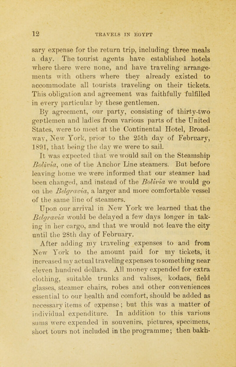 sary expense for the return trip, including three meals a dav. The tourist agents have established hotels where there were none, and have traveling arrange- ments with others where they already existed to accommodate all tourists traveling on their tickets. This obligation and agreement was faithfully fulfilled in every particular by these gentlemen. By agreement, our party, consisting of thirty-two gentlemen and ladies from various parts of the United States, were to meet at the Continental Hotel, Broad- way, New York, ]irior to the 25th day of February, 1801, that being the day we were to sail. It was expected that we would sail on the Steamship Bolivia^ one of the Anchor Line steamers. But before leaving home we were informed that our steamer had been changed, and instead of the Bolivia we would go on the Bekjravia^ a larger and more comfortable vessel of the same line of steamers. Upon our arrival in New York we learned that the Belgravia would be delayed a few days longer in tak- ing in her cargo, and that we would not leave the city until the 28th day of February. After adding my traveling expenses to and from New York to the amount paid for my tickets, it increased my actual traveling expenses to something near eleven hundred dollars. All money expended for extra clothing, suitable trunks and valises, kodacs, field irlasses, steamer chairs, robes and other conveniences essential to our health and comfort, should be added as necessary items of expense; but this was a matter of individual expenditure. In addition to this various sums were expended in souvenirs, pictures, specimens, short tours not included in the programme; then bakh-