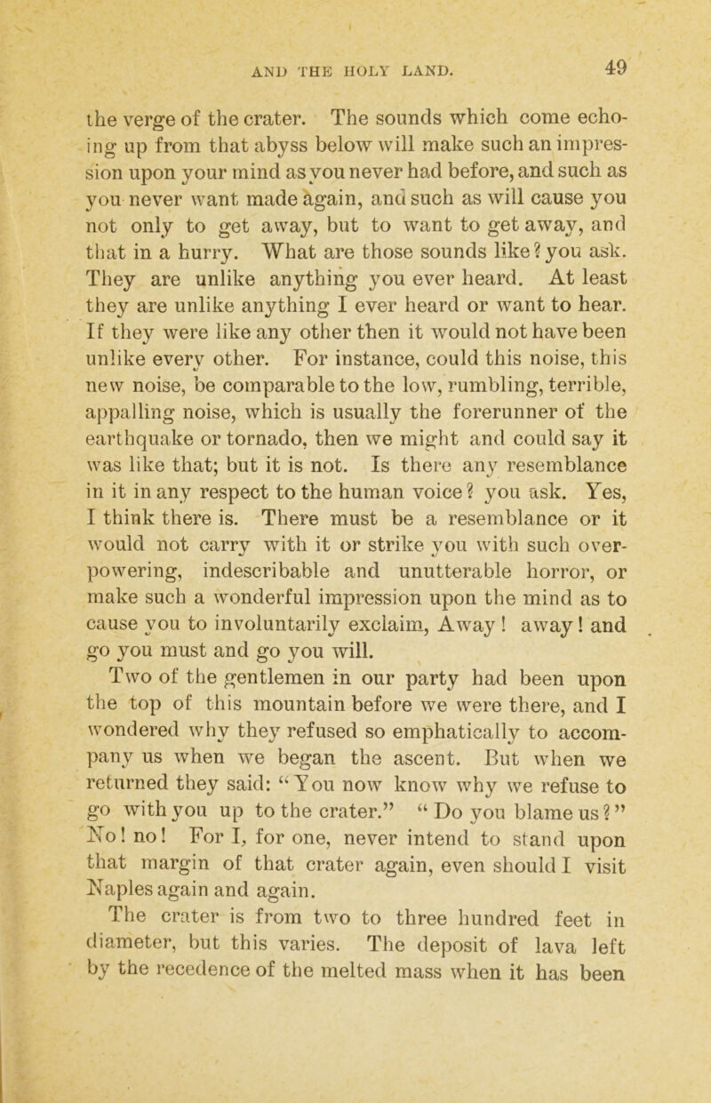 I AND THE HOLY LAND. 49 the verge of the crater. The sounds which come echo- ing up from that abyss below will make such an impres- sion upon your mind as you never had before, and such as you never want made again, and such as will cause you not only to get away, but to want to get away, and that in a hurry. What are those sounds like?you ask. They are unlike anything you ever heard. At least they are unlike anything I ever heard or want to hear. If they were like any other then it would not have been unlike every other. For instance, could this noise, this new noise, be comparable to the low, rumbling, terrible, appalling noise, which is usually the forerunner of the earthquake or tornado, then we might and could say it was like that; but it is not. Is there any resemblance in it in any respect to the human voice ? you ask. Yes, I think there is. There must be a resemblance or it would not carry with it or strike you with such over- powering, indescribable and unutterable horror, or make such a wonderful impression upon the mind as to cause you to involuntarily exclaim. Away ! away! and go you must and go you will. Two of the gentlemen in our party had been upon the top of this mountain before we were there, and I wondered why they refused so emphatically to accom- pany us when we began the ascent. But when we returned they said: You now know why we refuse to go with you up to the crater.’’ “ Do you blame us ? ” Ko! no! For I, for one, never intend to stand upon that margin of that crater again, even should I visit Naples again and again. The crater is from two to three hundred feet in diameter, but this varies. The deposit of lava left by the recedence of the melted mass when it has been