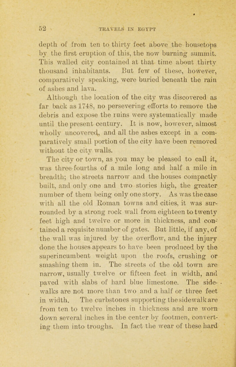 depth of from ten to thirty feet above the housetops by the first eruption of this, the now burning summit. This walled city contained at that time about thirty thousand inhabitants. But few of these, however, comparatively speaking, were buried beneath the rain of ashes and lava. Although the location of the citv was discovered as far back as 17T8, no persevering efforts to remove the debris and expose the ruins were systematically made until tlie present century. It is now, however, almost wholly uncovere(l, and all the ashes except in a com- paratively small ])ortion of the city have been removed without the citv walls. %/ The city or town, as you may be pleased to call it, was three-fourths of a mile long and half a mile in bi’eadth; the streets narrow and the houses compactly built, and only one and two stories high, the greater number of them being only one story. As was the case with all the old Boman towns and cities, it was sur- rounded by a strong rock wall from eighteen to twenty feet high and twelve or more in thickness, and con- tained a requisite number of gates. But little, if any, of the wall was injured by the overflow, and the injury done the houses appears to have been produced by the superincumbent weight upon the roofs, crushing or smashing them in. The streets of the old town are narrow, usually twelve or fifteen feet in width, and paved with slabs of hard blue limestone. The side- - walks are not more than two and a half or three feet in width. The curbstones supporting the sidewalk are from ten to twelve inches in thickness and are worn down several inches in the center by footmen, convert- ing them into troughs. In fact the wear of these hard O