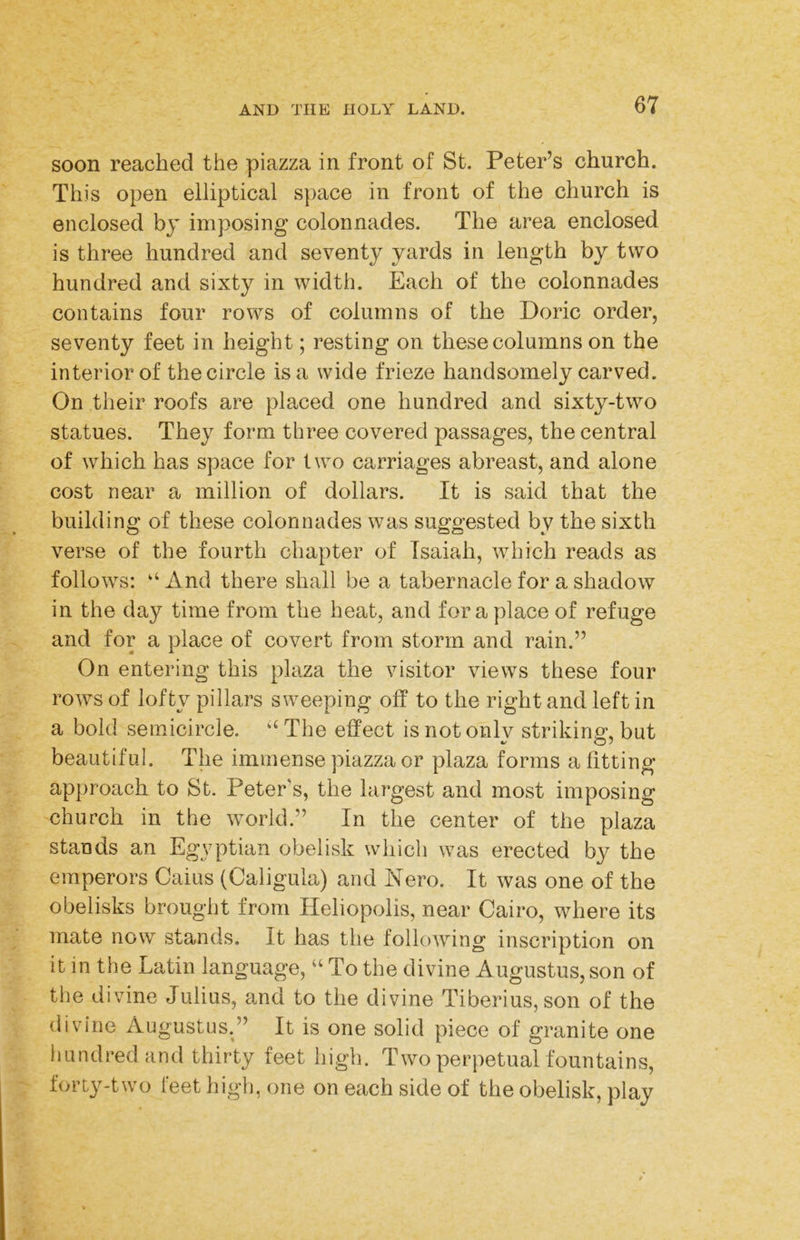 soon reached the piazza in front of St. Peter’s church. This open elliptical s})ace in front of the church is enclosed by imposing colonnades. The area enclosed is three hundred and seventy yards in length by two hundred and sixty in width. Each of the colonnades contains four rows of columns of the Doric order, seventy feet in height; resting on these columns on the interior of the circle is a wide frieze handsomely carved. On their roofs are placed one hundred and sixty-two statues. They form three covered passages, the central of which has space for two carriages abreast, and alone cost near a million of dollars. It is said that the building of these colonnades was suggested by the sixth verse of the fourth chapter of Isaiah, which reads as follows: “ And there shall be a tabernacle for a shadow in the day time from the heat, and for a place of refuge and for a place of covert from storm and rain.” On entering this plaza the visitor views these four rows of lofty pillars sweeping off to the right and left in a bold semicircle. ‘‘ The effect is not onlv striking, but beautiful. The immense piazza or plaza forms a fitting- approach to St. Peter’s, the largest and most imposing church in the world.” In the center of the plaza stands an Eg^^ptian obelisk which was erected by the emperors Caius (Caligula) and Nero. It was one of the obelisks brought from Heliopolis, near Cairo, where its mate now stands. It has the following inscription on it in the Latin language, “ To the divine Augustus, son of the divine Julius, and to the divine Tiberius, son of the divine Augustus.” It is one solid piece of granite one hundred and thirty feet high. Two perpetual fountains, forty-two I'eet high, one on each side of the obelisk, play