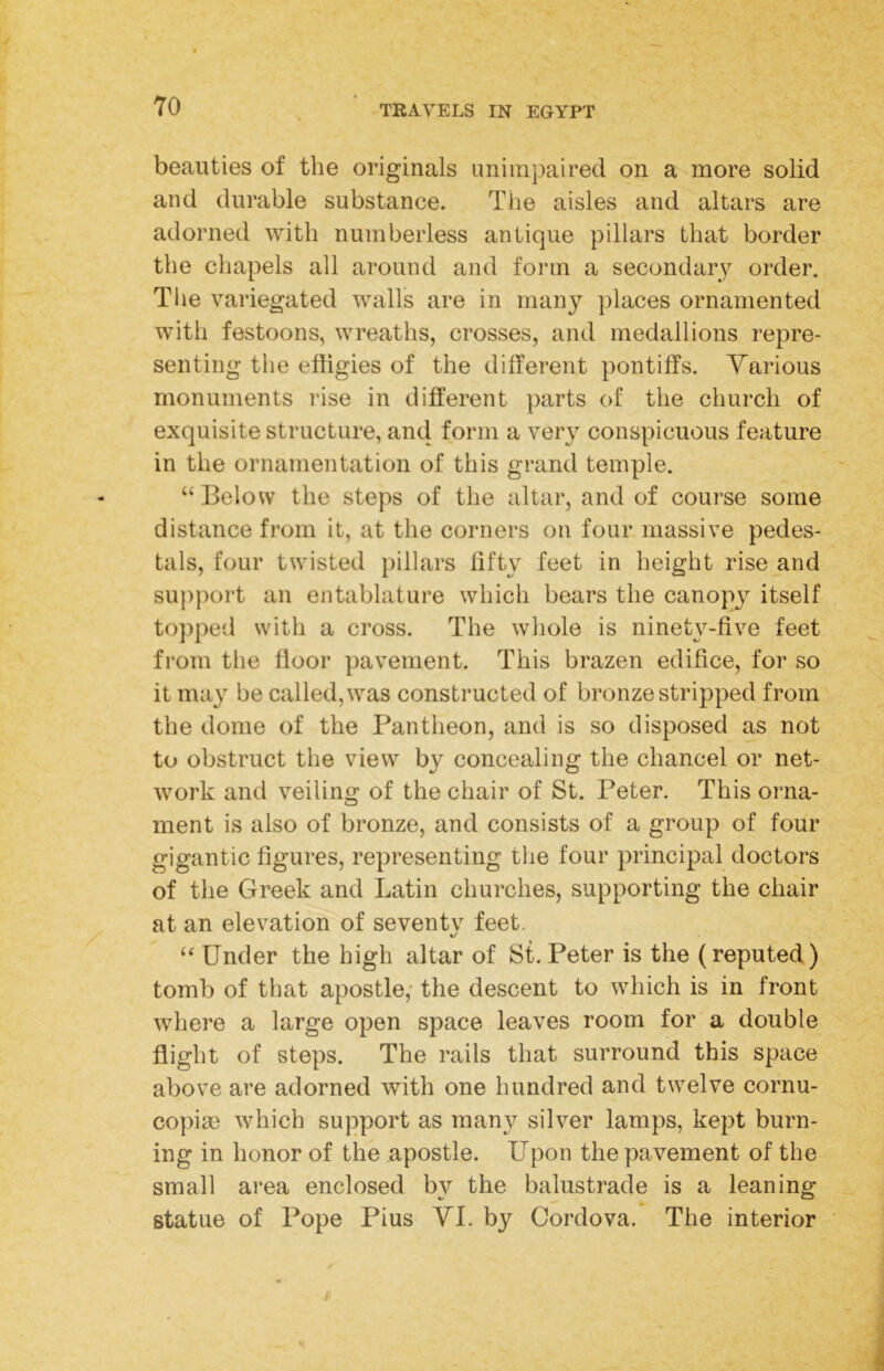 beauties of the originals unimpaired on a more solid and durable substance. Tlie aisles and altars are adorned with numberless antique pillars that border the chapels all around and form a secondary order. Tlie variegated walls are in many ])laces ornamented with festoons, wreaths, crosses, and medallions repre- senting the effigies of the different pontiffs. Various monuments rise in different parts of the church of exquisite structure, and form a very conspicuous feature in the ornamentation of this grand temple. ‘‘ Below the steps of the altar, and of course some distance from it, at the corners on four massive pedes- tals, four twisted pillars fifty feet in height rise and support an entablature which bears the canopy itself to])ped with a cross. The whole is ninety-five feet from the floor pavement. This brazen edifice, for so it may be called, was constructed of bronze stripped from the dome of the Pantheon, and is so disposed as not to obstruct the view by concealing the chancel or net- work and veiling of the chair of St. Peter. This orna- ment is also of bronze, and consists of a group of four gigantic figures, representing the four principal doctors of the Greek and Latin churches, supporting the chair at an elevation of seventv feet. Under the high altar of St. Peter is the (reputed) tomb of that apostle, the descent to which is in front where a large open space leaves room for a double flight of steps. The rails that surround this space above are adorned with one hundred and twelve cornu- copia) which support as many silver lamps, kept burn- ing in honor of the apostle. Upon the pavement of the small area enclosed by the balustrade is a leaning statue of Pope Pius YL by Cordova. The interior
