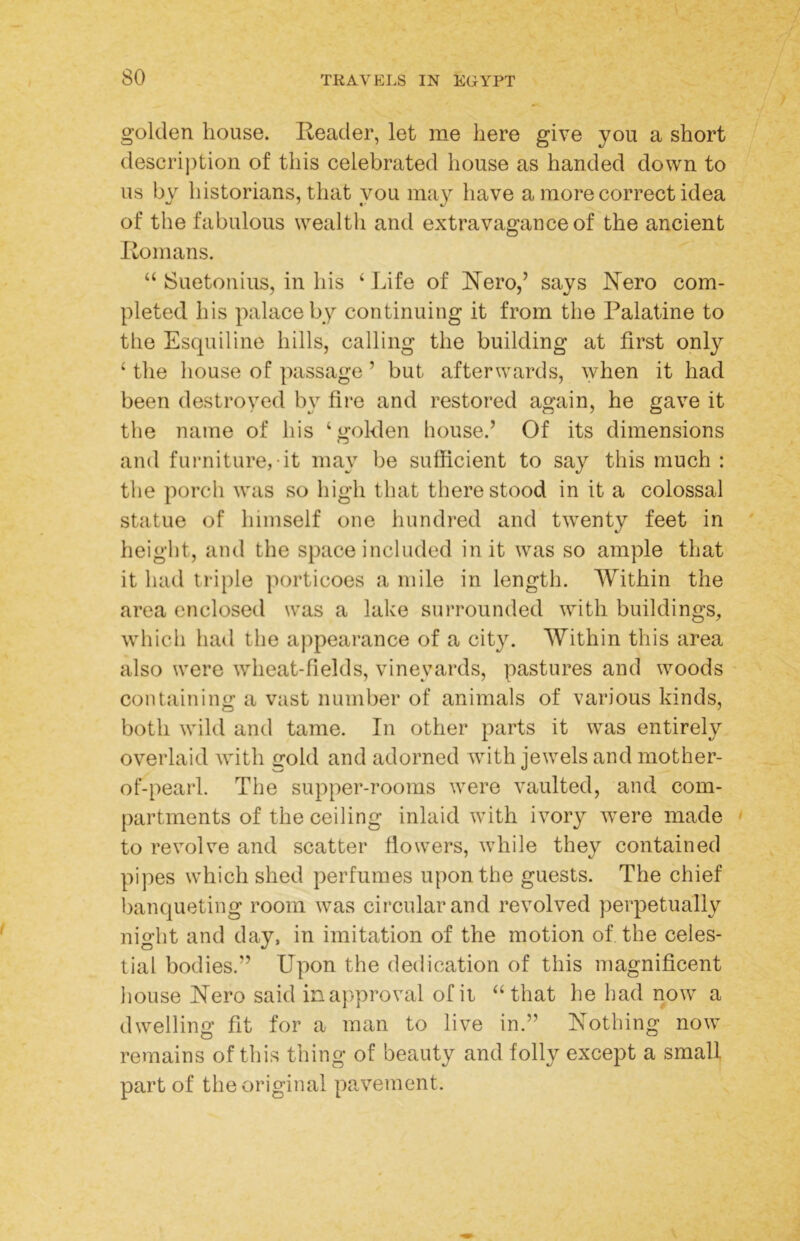 golden house. Reader, let me here give you a short description of this celebrated house as handed down to us by historians, that you may have a more correct idea of the fabulous wealth and extravagance of the ancient Romans. “ Suetonius, in his ‘ Life of Rero,’ says Rero com- pleted his palace by continuing it from the Palatine to the Esquiline hills, calling the building at first only ‘ the house of passage ’ but afterwards, when it had been destroyed by fire and restored again, he gave it the name of his ‘golden house.’ Of its dimensions and furniture, it may be sufficient to say this much : the porch was so high that there stood in it a colossal statue of himself one hundred and twenty feet in height, and the space included in it was so ample that it had triple ]H)rticoes a mile in length. Within the area enclosed was a lake surrounded with buildings, which had the ajipearance of a city. Within this area also were wheat-fields, vineyards, pastures and woods containing a vast number of animals of various kinds, both wild and tame. In other parts it was entirely overlaid with gold and adorned with jewels and mother- of-pearl. The supper-rooms were vaulted, and com- partments of the ceiling inlaid with ivory wxre made ' to revolve and scatter flowers, while they contained pijies which shed perfumes upon the guests. The chief banqueting room was circular and revolved perpetually night and day, in imitation of the motion of the celes- tial bodies.” Upon the dedication of this magnificent house Nero said in approval ofii “that he had now a dwelling fit for a man to live in.” Nothing now remains of this thing of beauty and folly except a small part of the original pavement.