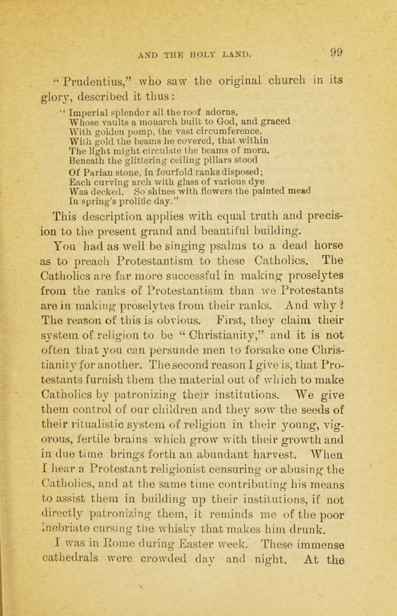 “ Prudentius,” who saw the original church in its glory, described it thus: “ Imperial splendor all thereof adorns, Whose vaults a monarch built to God, and graced With golden pomp, the vast circumference. With gold the beams he covered, that within The light might circulate the beams of morn. Beneath the glittering ceiling pillars stood Of Parian stone, in fourfold ranks disposed; Each curving arch with glass of various dye Was decked. So shines with flowers the painted mead In spring’s prolific day.” This description applies with equal truth and precis- ion to the present grand and beautiful building. You had as Avell be singing psalms to a dead horse as to preach Protestantism to these Catholics. The Catholics are far more successful in making proselytes from the ranks of Protestantism than we Protestants are in making proselytes from their ranks. And why ? The reason of this is obvious. First, they claim their system of religion to be Christianity,” and it is not often that you can persuade men to forsake one Chris- tianity for another. The second reason I give is, that Pro- testants furnish them the material out of which to make Catholics by patronizing their institutions. We give them control of our children and they sow the seeds of their i*itualistic system of religion in their young, vig- orous, fertile brains which grow with their growth and in due time brings forth an abundant harvest. When I liear a Protestant religionist censuring or abusing the Catholics, and at the same time contributing his means to assist them in building up their institutions, if not directly patronizing them, it reminds me of the poor inebriate cursing tlie whisky that makes him drunk. I was in Pome during Easter week. These immense cathedrals were crowded day and night. At the