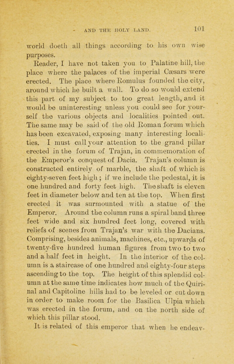 world doetli all things according to his own wi.se purposes. Reader, I have not taken you to Palatine hill, the place where the palaces of tlie imperial Caesars were erected. The place where Romulus founded the city, around which he built a wall. To do so would extend this part of my subject to too great length, and it would be uninteresting unless you could see for your- self the various objects and localities pointed out. The same may be said of the old Roman forum which has been excavated, exposing many interesting locali- ties. I must call your attention to the grand pillar erected in the forum of Trajan, in commemoration of the Emperor’s conquest of Dacia. Trajan’s column is constructed entirely of marble, the shaft of which is eighty-seven feet high ; if we include the pedestal, it is one hundred and forty feet high. The shaft is eleven feet in diameter below and ten at the top. When first erected it was surmounted with a statue of the Emperor. Around the column runs a spiral band three feet wide and six hundred feet long, covered with reliefs of scenes from Trajan’s war with the Dacians. Comprising, besides animals, machines, etc., upwards of twenty-five hundred human figures from two to two and a half feet in height. In the interior of the col- umn is a staircase of one hundred and eighty-four steps ascending to the top. The height of this splendid col- umn at the same time indicates how much of the Quiri- nal and Capitoline hills had to be leveled or cut down in order to make room for the Basilica Ulpia which was erected in the forum, and on the north side of which this pillar stood. It is related of this emperor that when he endeav-