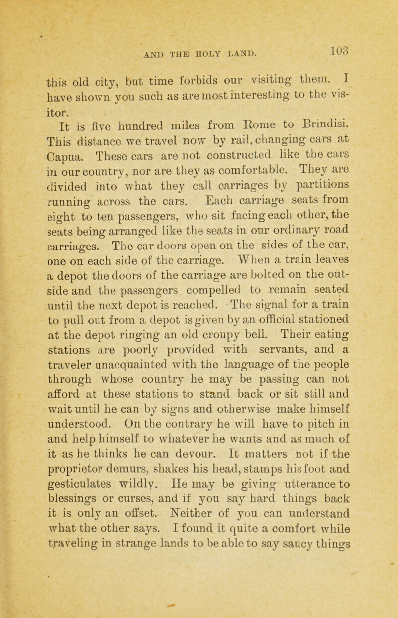 this old city, but time forbids our visiting them. I have shown you such as are most interesting to the vis- itor. It is five hundred miles from Rome to Brindisi. This distance we travel now by rail, changing cars at Capua. These cars are not constructed like the cars in our country, nor are they as comfortable. They are divided into what they call carriages by partitions running across the cars. Each carriage seats from eight to ten passengers, who sit facing each other, the seats being arranged like the seats in our ordinary road carriages. The car doors open on the sides of the car, one on each side of the carriage. When a train leaves a depot the doors of the carriage are bolted on the out- side and the passengers compelled to remain seated until the next depot is reached. -The signal for a train to pull out from a depot is given by an official stationed at the depot ringing an old croupy bell. Their eating stations are poorly provided with servants, and a traveler unacquainted with the language of the people through whose country he may be passing can not afford at these stations to stand back or sit still and wait until he can by signs and otherwise make himself understood. On the contrary he will have to pitch in and help himself to whatever he wants and as much of it as he thinks he can devour. It matters not if the proprietor demurs, shakes his head, stamps his foot and gesticulates wildly. He may be giving utterance to blessings or curses, and if you say hard things back it is only an offset. Heither of you can understand what the other says. I found it quite a comfort while traveling in strange lands to be able to say saucy things