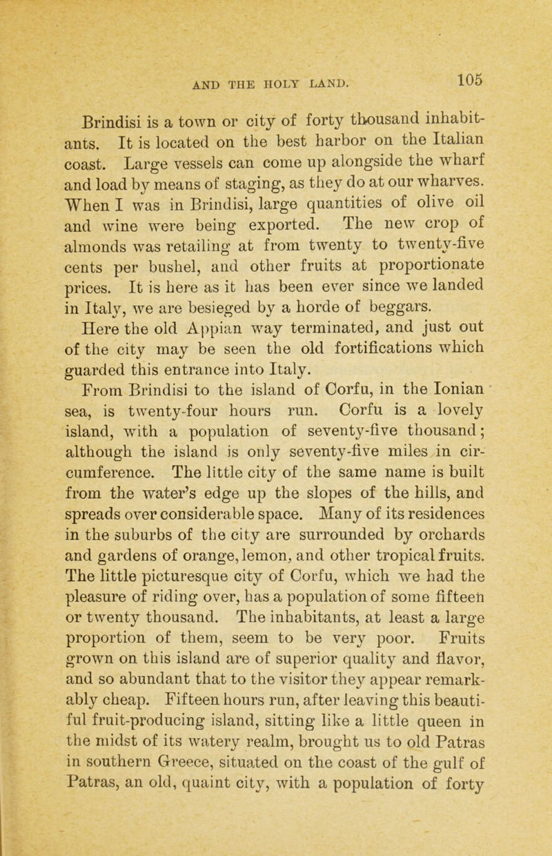 Brindisi is a town or city of forty thousand inhabit- ants. It is located on the best harbor on the Italian coast. Large vessels can come up alongside the wharf and load by means of staging, as they do at our wharves. When I was in Brindisi, large quantities of olive oil and wine were being exported. The new crop of almonds was retailing at from twenty to twenty-five cents per bushel, and other fruits at proportionate prices. It is here as it has been ever since we landed in Italy, we are besieged by a horde of beggars. Here the old Ajq^ian way terminated, and just out of the city may be seen the old fortifications which guarded this entrance into Italy. From Brindisi to the island of Corfu, in the Ionian • sea, is twenty-four hours run. Corfu is a lovely island, with a population of seventy-five thousand; although the island is only seventy-five miles in cir- cumference. The little city of the same name is built from the water’s edge up the slopes of the hills, and spreads over considerable space. Many of its residences in the suburbs of the city are surrounded by orchards and gardens of orange, lemon, and other tropical fruits. The little picturesque city of Corfu, which we had the pleasure of riding over, has a population of some fifteen or twenty thousand. The inhabitants, at least a large proportion of them, seem to be very poor. Fruits grown on this island are of superior quality and flavor, and so abundant that to the visitor they appear remark- ably cheap. Fifteen hours run, after leaving this beauti- ful fruit-producing island, sitting like a little queen in the midst of its watery realm, brought us to old Patras in southern Greece, situated on the coast of the gulf of Patras, an old, quaint city, with a population of forty