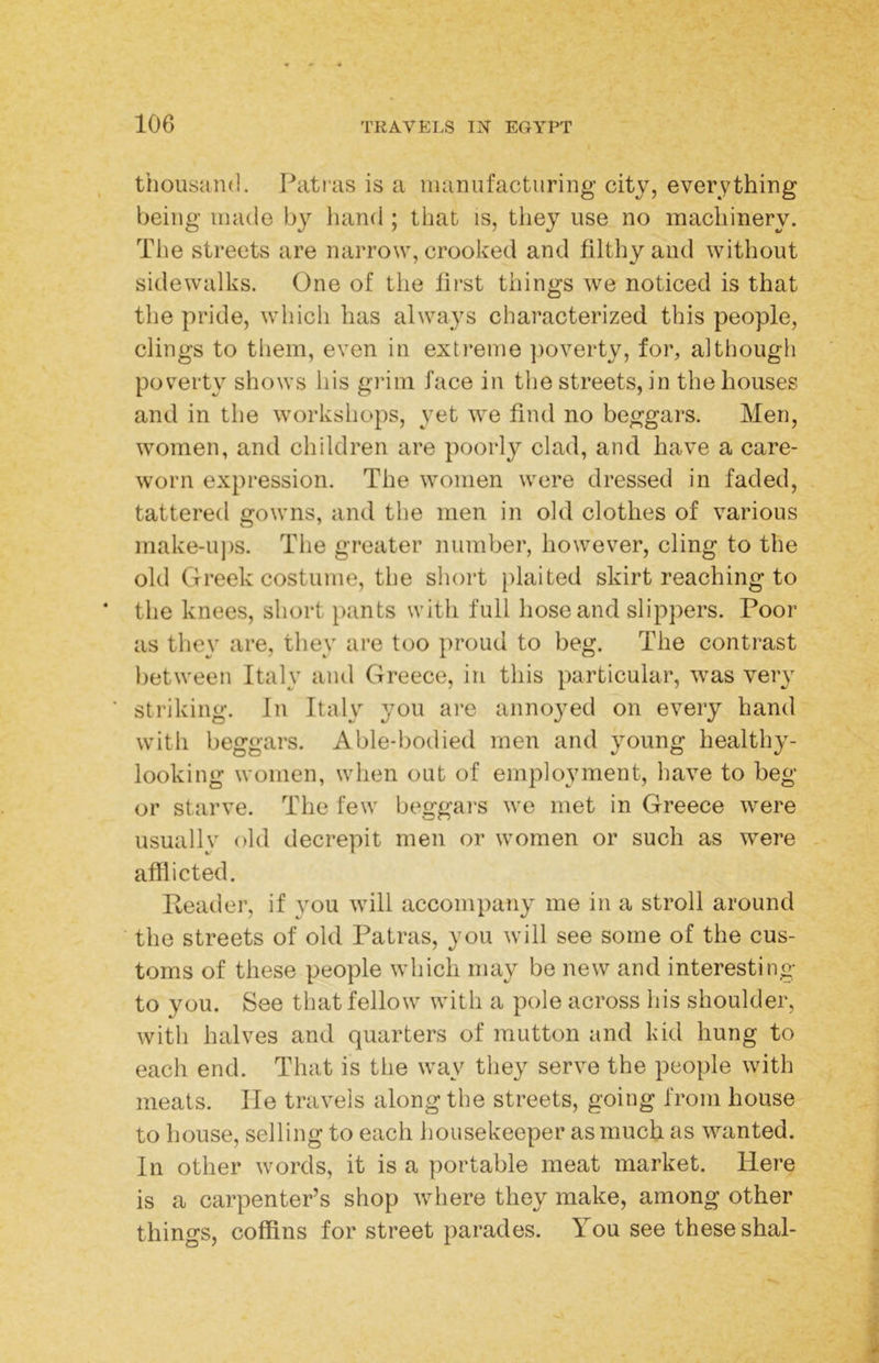 thousand. Patras is a manufacturing city, everything being made by hand ; that is, they use no machinery. The streets are narrow, crooked and filthy and without sidewalks. One of the first things we noticed is that the pride, which has always characterized this people, clings to them, even in extreme ])overty, for, although poverty shows his grim face in the streets, in the houses and in the workshops, yet we find no beggars. Men, women, and children are poorly clad, and have a care- worn expression. The women were dressed in faded, tattered gowns, and the men in old clothes of various make-u])s. The greater number, however, cling to the old Greek costume, the short }>laited skirt reaching to the knees, short pants with full hose and slippers. Poor as they are, they are too proud to beg. The contrast between Italy and Greece, in this particular, was very striking. In Italy you are annoyed on every hand witli beggars. Able-bodied men and young healthy- looking women, when out of employment, have to beg or starve. The few beggars we met in Greece were usually old decrepit men or women or such as were . afflicted. Reader, if you will accompany me in a stroll around the streets of old Patras, you will see some of the cus- toms of these people which may be new and interesting to you. See that fellow with a pole across his shoulder, witli halves and quarters of mutton and kid hung to each end. That is the way they serve the people with meats, lie travels along the streets, going from house to house, selling to each housekeeper as much as wanted. In other words, it is a portable meat market. Here is a carpenter’s shop where they make, among other things, cofflns for street parades. You see these shal-
