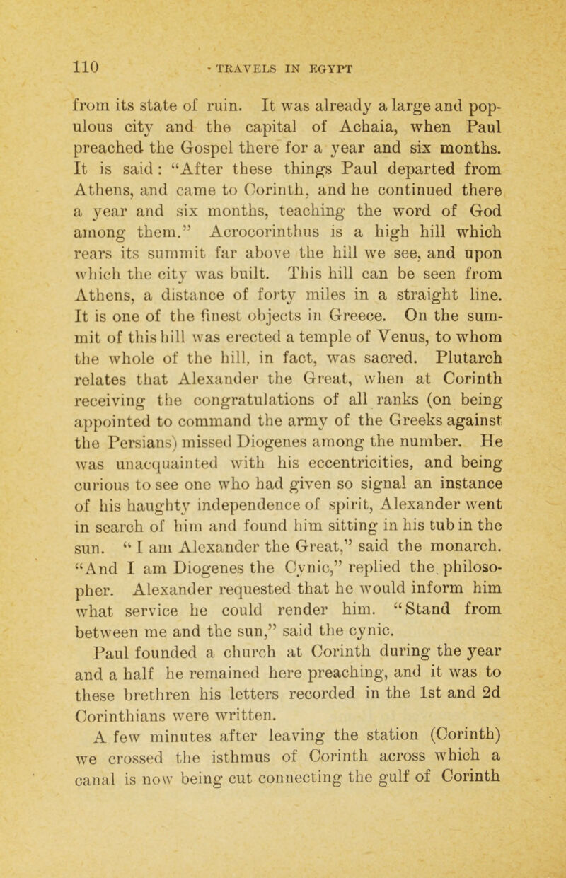 from its state of ruin. It was already a large and pop- ulous city and the capital of Achaia, when Paul preached the Gospel there for a year and six months. It is said : “After these things Paul departed from Athens, and came to Corinth, and he continued there a year and six months, teaching the word of God among them.” Acrocorinthus is a high hill which rears its summit far above the hill we see, and upon which the city was built. This hill can be seen from Athens, a distance of forty miles in a straight line. It is one of the finest objects in Greece. On the sum- mit of this hill was erected a temple of Yenus, to whom the whole of the hill, in fact, was sacred. Plutarch relates that Alexander the Great, when at Corinth receiving the congratulations of all ranks (on being appointed to command the army of the Greeks against the Persians) missed Diogenes among the number. He was unacquainted with his eccentricities, and being curious to see one who had given so signal an instance of his haughty independence of spirit, Alexander went in search of him and found him sitting in his tub in the sun. “ I am Alexander the Great,” said the monarch. “And I am Diogenes the Cynic,” replied the, philoso- pher. Alexander requested that he would inform him what service he could render him. “Stand from between me and the sun,” said the cynic. Paul founded a church at Corinth during the year and a half he remained here preaching, and it was to these brethren his letters recorded in the 1st and 2d Corinthians were written. A few minutes after leavdng the station (Corinth) we crossed tlie isthmus of Corinth across which a canal is now being cut connecting the gulf of Corinth