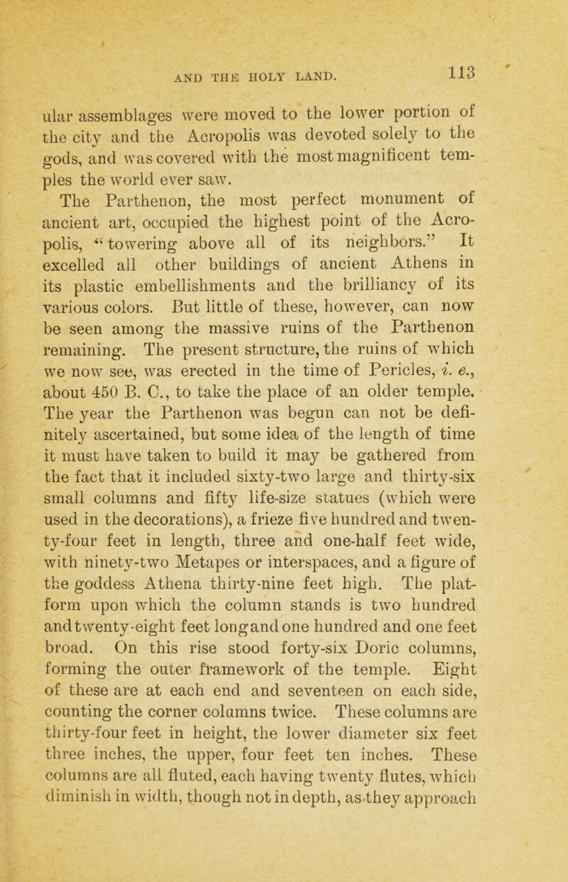 ular assemblages were moved to the lower portion of the city and the Acropolis was devoted solely to the gods, and was covered with the most magnificent tem- ples the world ever saw. The Parthenon, the most perfect monument of ancient art, occupied the highest point of the Acro- polis, “ towering above all of its neighbors.” It excelled all other buildings of ancient Athens in its plastic embellishments and the brilliancy of its various colors. But little of these, however, can now be seen among the massive ruins of the Parthenon remaining. The present structure, the ruins of which we now see, was erected in the time of Pericles, i. e.^ about 450 B. C., to take the place of an older temple. The year the Parthenon was begun can not be defi- nitely ascertained, but some idea of the length of time it must have taken to build it may be gathered from the fact that it included sixty-two large and thirty-six small columns and fifty life-size statues (which were used in the decorations), a frieze five hundred and twen- ty-four feet in length, three and one-half feet wide, with ninety-two Metapes or interspaces, and a figure of the goddess Athena thirty-nine feet high. The plat- form upon which the column stands is two hundred and twenty-eight feet longandone hundred and one feet broad. On this rise stood forty-six Doric columns, forming the outer framework of the temple. Eight of these are at each end and seventeen on each side, counting the corner columns twice. These columns are thirty-four feet in height, the lower diameter six feet three inches, the upper, four feet ten inches. These columns are all fluted, each having twenty flutes, which diminish in width, though not in depth, as they approach