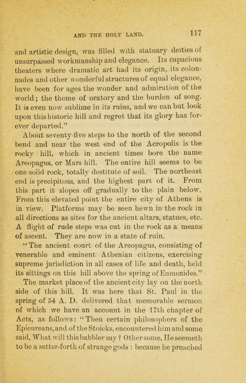 and artistic design, was filled with statuary deities of unsurpassed workmanship and elegance. Its capacious theaters where dramatic art had its origin, its colon- nades and other wonderful structures of equal elegance, have been for ages the wonder and admiration of the world; the theme of oratory and the burden of song. It is even now sublime in its ruins, and we can but look upon this historic hill and regret that its glory has for- ever departed.” About seventy'five steps to the north of the second bend and near the west end of the Acropolis is the rockv hill, which in ancient times bore the name Areopagus, or Mars hill. The entire hill seems to be one solid rock, totally destitute of soil. The northeast end is precipitous, and the highest part of it. From this part it slopes off gradually to the plain below. From this elevated point the entire city of Athens is in view. Platforms may be seen hewn in the rock in all directions as sites for the ancient altars, statues, etc. A flight of rude steps was cut in the rock as a means of ascent. They are now in a state of ruin. ‘^The ancient court of the Areopagus, consisting of venerable and eminent Athenian citizens, exercising supreme jurisdiction in all cases of life and death, held its sittings on this hill above the spring of Euraenides.” The market place of the ancient city lay on the north side of this hill. It was here that St. Paul in the spring of 54 A. D. delivered that memorable sermon of which we have an account in the 17th chapter of Acts, as follows: ‘‘Then certain philosophers of the Epicureans, and of the Stoicks, encountered him and some said, What will this babbler say ? Other some, Heseemeth to be a setter-forth of strange gods : because he preached