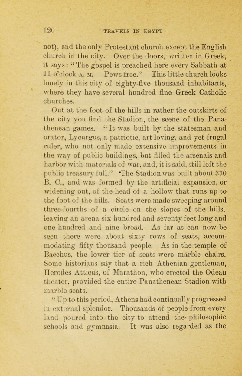 not), and the only Protestant church except the English church in the city. Over the doors, written in Greek, it says: “ The gospel is preached here every Sabbath at 11 o’clock A. M. Pews free.” This little church looks lonely in this city of eighty-five thousand inhabitants, where they have several hundred fine Greek Catholic churches. Out at the foot of the hills in rather the outskirts of the city you find the Stadion, the scene of the Pana- thenean games. “ It was built by the statesman and orator, Lycurgus, a patriotic, art-loving, and yet frugal ruler, who not only made extensive improvements in the way of public buildings, but filled the arsenals and harbor with materials of war, and, it is said, still left the public treasury full.” *Tlie Stadion was built about 330 B. C., and was formed by the artificial expansion, or widening out, of the head of a hollow that runs up to the foot of the hills. Seats were made sweeping around three-fourths of a circle on the slopes of the hills, leaving an arena six hundred and seventy feet long and one hundred and nine broad. As far as can now be seen there were about sixty rows of seats, accom- modating fifty thousand people. As in the temple of Bacchus, the lower tier of seats were marble chairs. Some historians say that a rich Athenian gentleman, / Herodes Atticus, of Marathon, who erected the Odean theater, provided the entire Panathenean Stadion with marble seats. “ Up to this period, Athens had continually progressed in external splendor. Thousands of people from every land poured into the city to attend the' philosophic schools and gymnasia. It was also regarded as the