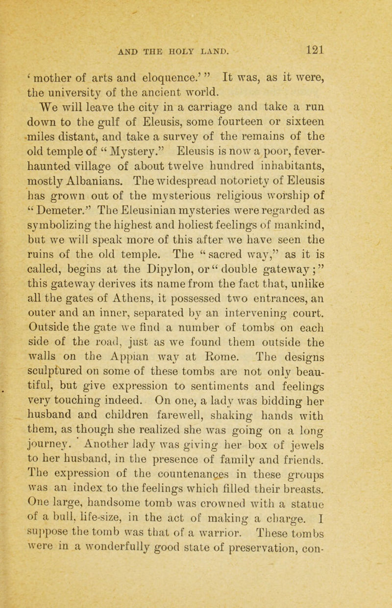 ‘ mother of arts and eloquence.’ ” It was, as it were, the university of the ancient world. We will leave the city in a carriage and take a run down to the gulf of Eleusis, some fourteen or sixteen -miles distant, and take a survey of the remains of the old temple of “ Mystery.” Eleusis is now a poor, fever- haunted village of about twelve hundred inhabitants, mostly Albanians. The widespread notoriety of Eleusis has grown out of the mysterious religious worship of “ Demeter.” The Eleusinian mvsteries were regarded as symbolizing the highest and holiest feelings of mankind, but we will speak more of this after we have seen the ruins of the old temple. The “ sacred way,” as it is called, begins at the Dipylon, or “ double gateway;” this gateway derives its name from the fact that, unlike all the gates of Athens, it possessed two entrances, an outer and an inner, separated by an intervening court. Outside the gate we find a number of tombs on each side of the road, just as we found them outside the walls on the Appian way at Rome. The designs sculptured on some of these tombs are not only beau- tiful, but give expression to sentiments and feelings very touching indeed. On one, a lady was bidding her husband and children farewell, shaking hands with them, as though she realized she was going on a long journey. Another lady was giving her box of jewels to her husband, in the presence of family and friends. The expression of the countenances in these groups was an index to the feelings which filled their breasts. One large, handsome tomb was crowned with a statue of a bull, life-size, in the act of making a charge. I su])pose the tomb was that of a warrior. These tombs were in a wonderfully good state of preservation, con-