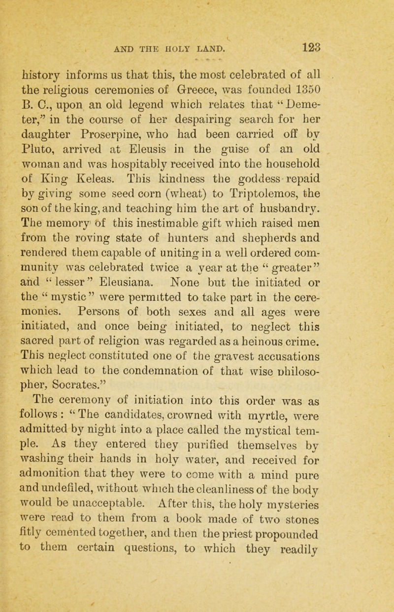 history informs us that this, the most celebrated of all the religious ceremonies of Greece, was founded 1350 B. C., upon an old legend which relates that “Deme- ter,^’ in the course of her despairing search for her daughter Proserpine, who had been carried off bv Pluto, arrived at Eleusis in the guise of an old woman and was hospitably received into the household of King Keleas. This kindness the goddess-repaid by giving some seed corn (wheat) to Triptolemos, the son of the king, and teaching him the art of husbandry. The memory of this inestimable gift which raised men from the roving state of hunters and shepherds and rendered them capable of uniting in a well ordered com- munity was celebrated twice a year at the “ greater” and “lesser” Eleusiana. Kone but the initiated or the “ mystic” were permitted to take part in the cere- monies. Persons of both sexes and all ages were initiated, and once being initiated, to neglect this sacred part of religion was regarded as a heinous crime. This neglect constituted one of the gravest accusations which lead to the condemnation of that wise philoso- pher, Socrates.” The ceremony of initiation into this order was as follows : “The candidates, crowned with myrtle, were admitted by night into a place called the mystical tem- ple. As they entered they purified themselves by washing their hands in holy water, and received for admonition that they were to come with a mind pure and undefiled, without which the cleanliness of the body would be unacceptable. After this, the holy mvsteries were read to them from a book made of two stones fitly cemented together, and then the priest propounded to them certain questions, to which they readily